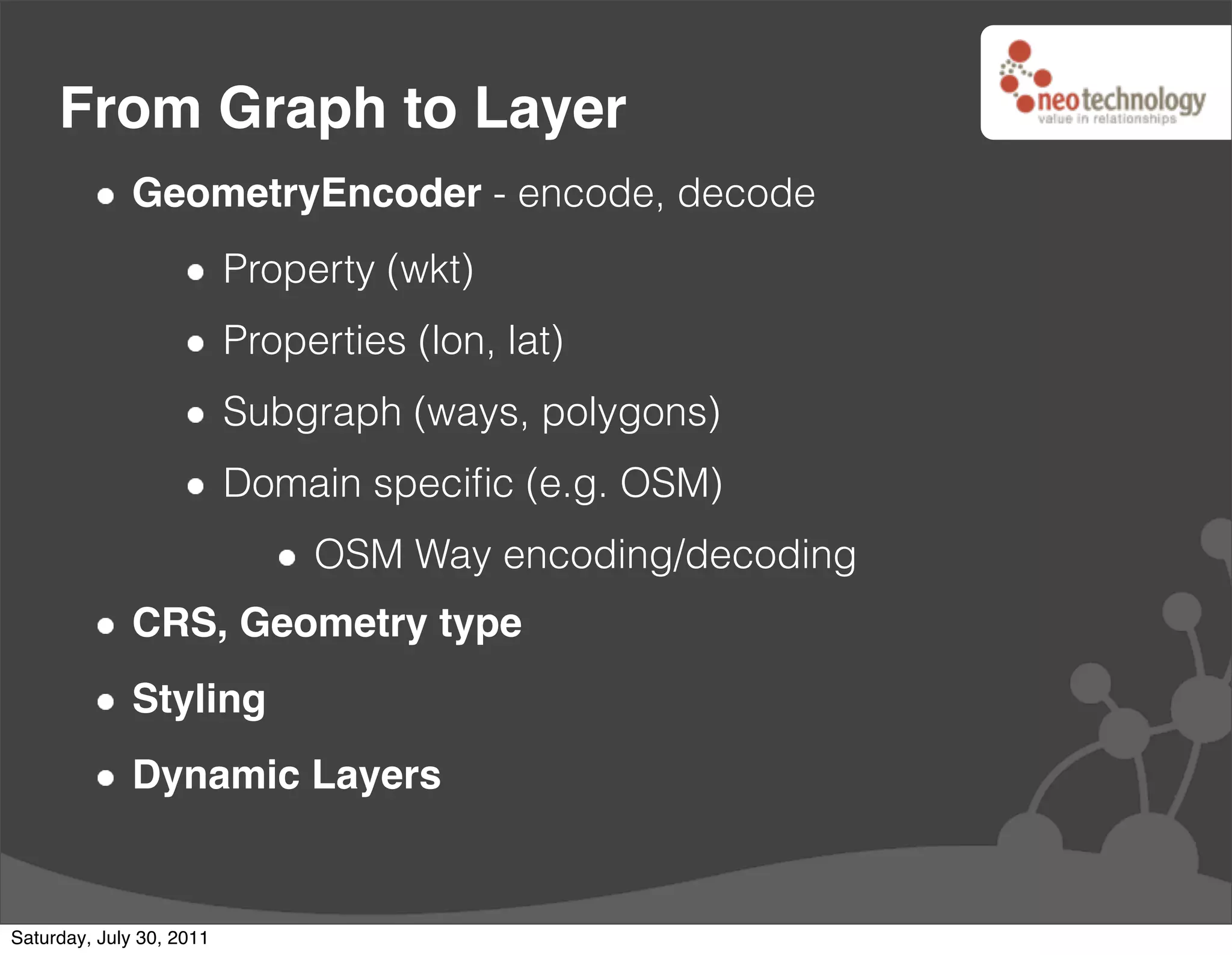 From Graph to Layer
              GeometryEncoder - encode, decode
                          Property (wkt)
                          Properties (lon, lat)
                          Subgraph (ways, polygons)
                          Domain speciﬁc (e.g. OSM)
                               OSM Way encoding/decoding
              CRS, Geometry type
              Styling
              Dynamic Layers


Saturday, July 30, 2011
 