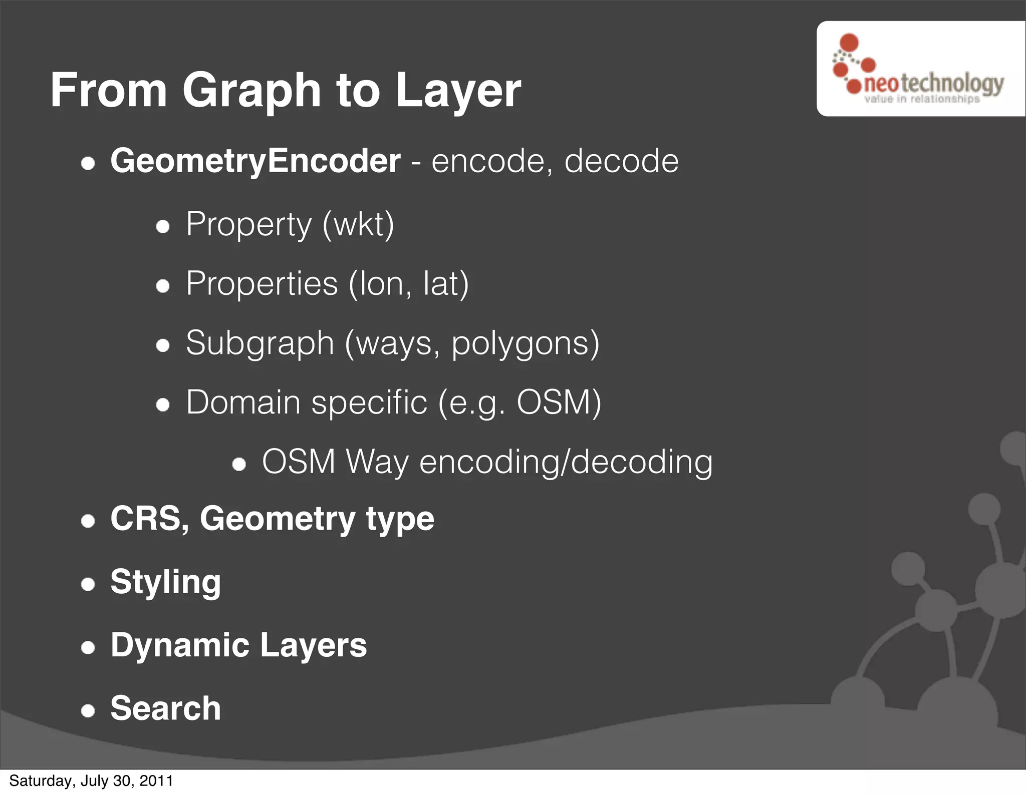 From Graph to Layer
              GeometryEncoder - encode, decode
                          Property (wkt)
                          Properties (lon, lat)
                          Subgraph (ways, polygons)
                          Domain speciﬁc (e.g. OSM)
                               OSM Way encoding/decoding
              CRS, Geometry type
              Styling
              Dynamic Layers
              Search
Saturday, July 30, 2011
 