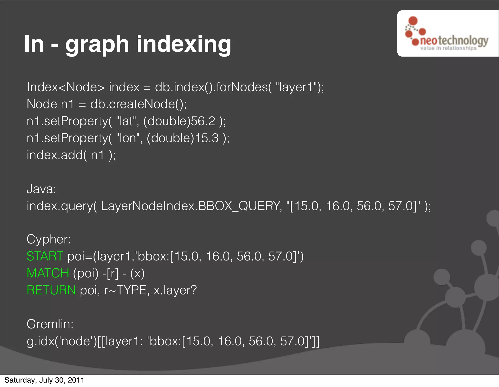 In - graph indexing
      Index<Node> index = db.index().forNodes( "layer1");
      Node n1 = db.createNode();
      n1.setProperty( "lat", (double)56.2 );
      n1.setProperty( "lon", (double)15.3 );
      index.add( n1 );

      Java:
      index.query( LayerNodeIndex.BBOX_QUERY, "[15.0, 16.0, 56.0, 57.0]" );

      Cypher:
      START poi=(layer1,'bbox:[15.0, 16.0, 56.0, 57.0]')
      MATCH (poi) -[r] - (x)
      RETURN poi, r~TYPE, x.layer?

      Gremlin:
      g.idx('node')[[layer1: 'bbox:[15.0, 16.0, 56.0, 57.0]']]

Saturday, July 30, 2011
 