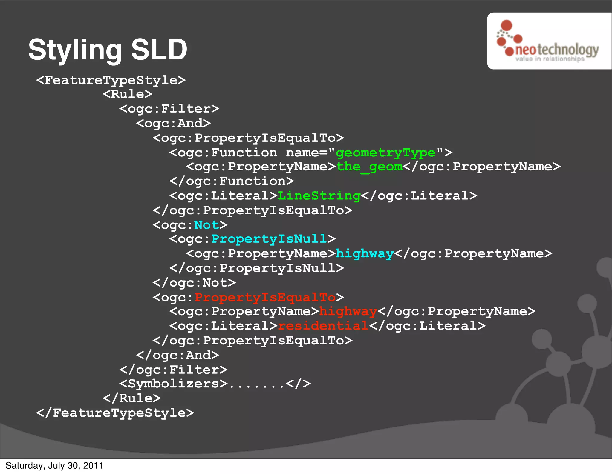 Styling SLD
       <FeatureTypeStyle>
               <Rule>
                 <ogc:Filter>
                   <ogc:And>
                      <ogc:PropertyIsEqualTo>
                        <ogc:Function name="geometryType">
                          <ogc:PropertyName>the_geom</ogc:PropertyName>
                        </ogc:Function>
                        <ogc:Literal>LineString</ogc:Literal>
                      </ogc:PropertyIsEqualTo>
                      <ogc:Not>
                        <ogc:PropertyIsNull>
                          <ogc:PropertyName>highway</ogc:PropertyName>
                        </ogc:PropertyIsNull>
                      </ogc:Not>
                      <ogc:PropertyIsEqualTo>
                        <ogc:PropertyName>highway</ogc:PropertyName>
                        <ogc:Literal>residential</ogc:Literal>
                      </ogc:PropertyIsEqualTo>
                   </ogc:And>
                 </ogc:Filter>
                 <Symbolizers>.......</>
               </Rule>
       </FeatureTypeStyle>


Saturday, July 30, 2011
 