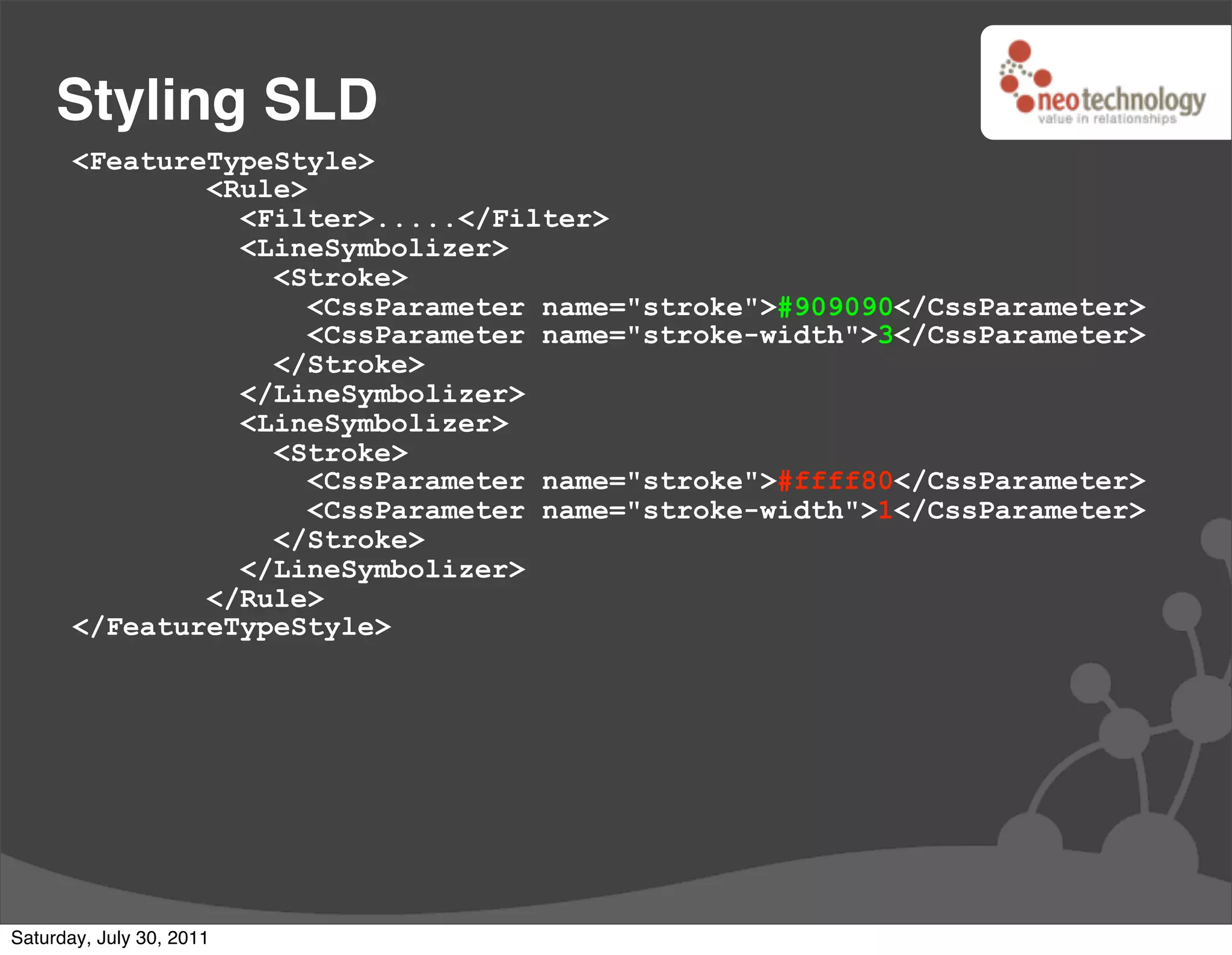 Styling SLD
       <FeatureTypeStyle>
               <Rule>
                 <Filter>.....</Filter>
                 <LineSymbolizer>
                   <Stroke>
                      <CssParameter name="stroke">#909090</CssParameter>
                      <CssParameter name="stroke-width">3</CssParameter>
                   </Stroke>
                 </LineSymbolizer>
                 <LineSymbolizer>
                   <Stroke>
                      <CssParameter name="stroke">#ffff80</CssParameter>
                      <CssParameter name="stroke-width">1</CssParameter>
                   </Stroke>
                 </LineSymbolizer>
               </Rule>
       </FeatureTypeStyle>




Saturday, July 30, 2011
 