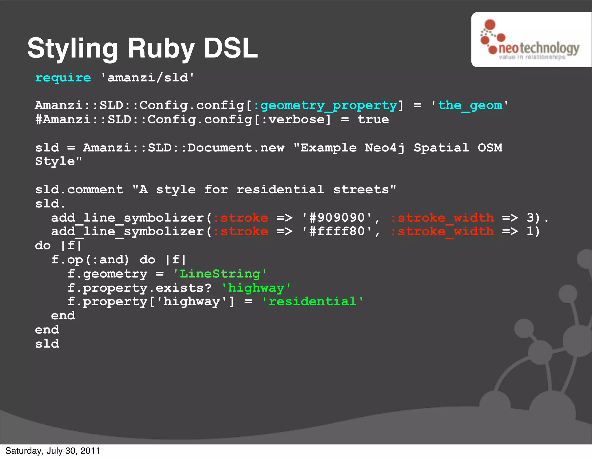 Styling Ruby DSL
       require 'amanzi/sld'

       Amanzi::SLD::Config.config[:geometry_property] = 'the_geom'
       #Amanzi::SLD::Config.config[:verbose] = true

       sld = Amanzi::SLD::Document.new "Example Neo4j Spatial OSM
       Style"

       sld.comment "A style for residential streets"
       sld.
         add_line_symbolizer(:stroke => '#909090', :stroke_width => 3).
         add_line_symbolizer(:stroke => '#ffff80', :stroke_width => 1)
       do |f|
         f.op(:and) do |f|
            f.geometry = 'LineString'
            f.property.exists? 'highway'
            f.property['highway'] = 'residential'
         end
       end
       sld




Saturday, July 30, 2011
 