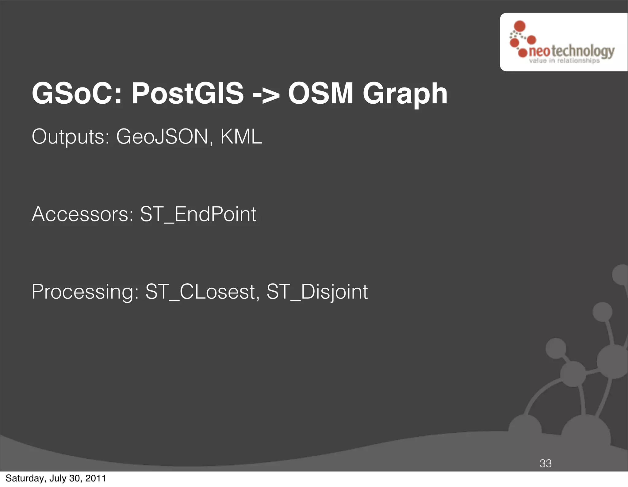 GSoC: PostGIS -> OSM Graph
     Outputs: GeoJSON, KML


     Accessors: ST_EndPoint


     Processing: ST_CLosest, ST_Disjoint




                                           33
Saturday, July 30, 2011
 
