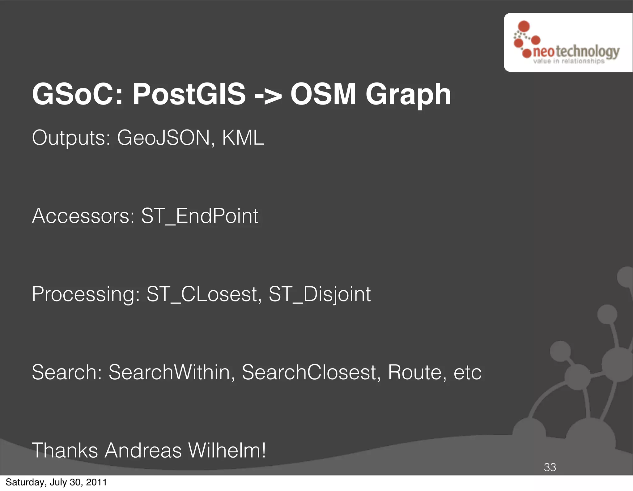 GSoC: PostGIS -> OSM Graph
     Outputs: GeoJSON, KML


     Accessors: ST_EndPoint


     Processing: ST_CLosest, ST_Disjoint


     Search: SearchWithin, SearchClosest, Route, etc


     Thanks Andreas Wilhelm!
                                                       33
Saturday, July 30, 2011
 