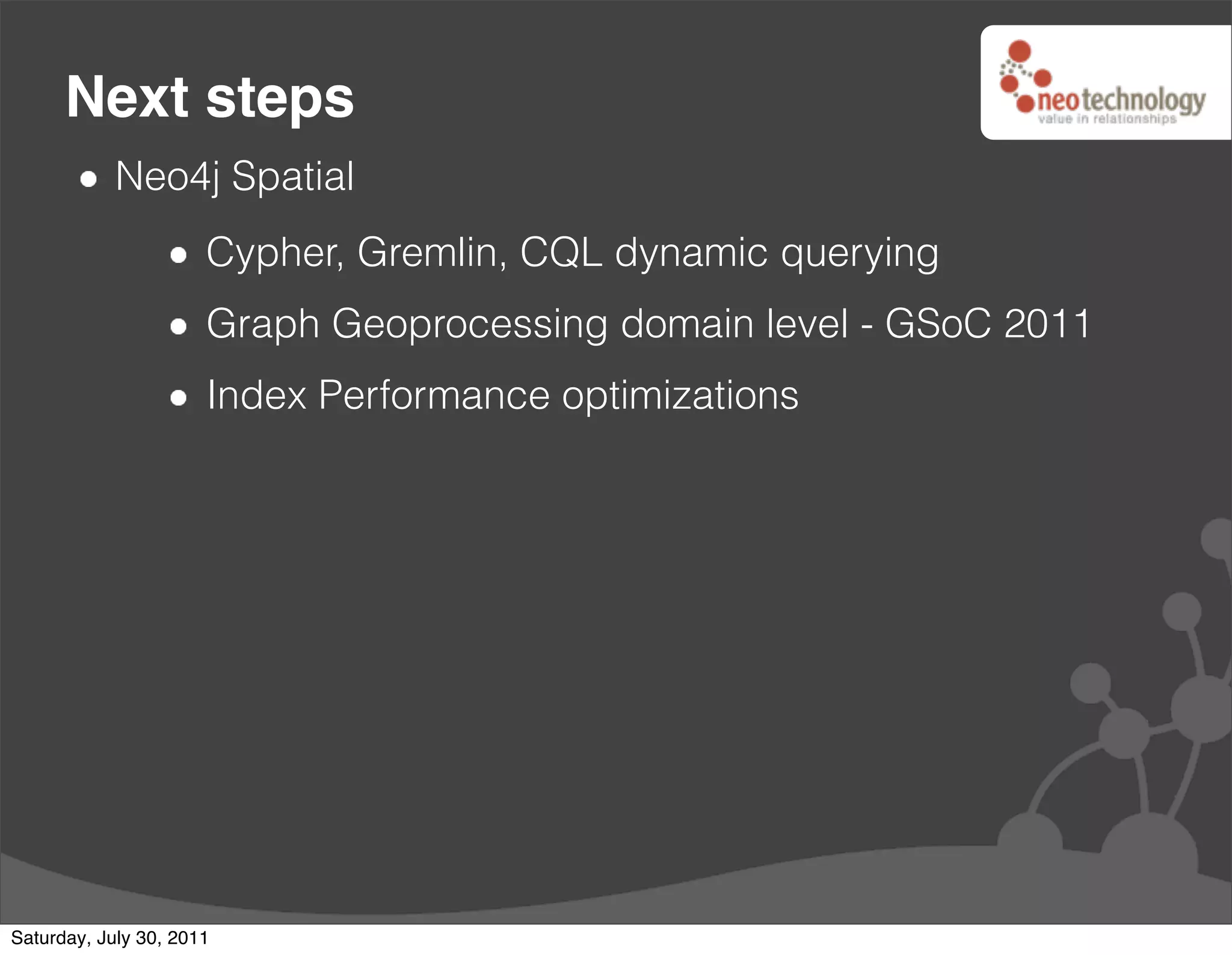 Next steps
            Neo4j Spatial
                      Cypher, Gremlin, CQL dynamic querying
                      Graph Geoprocessing domain level - GSoC 2011
                      Index Performance optimizations




Saturday, July 30, 2011
 