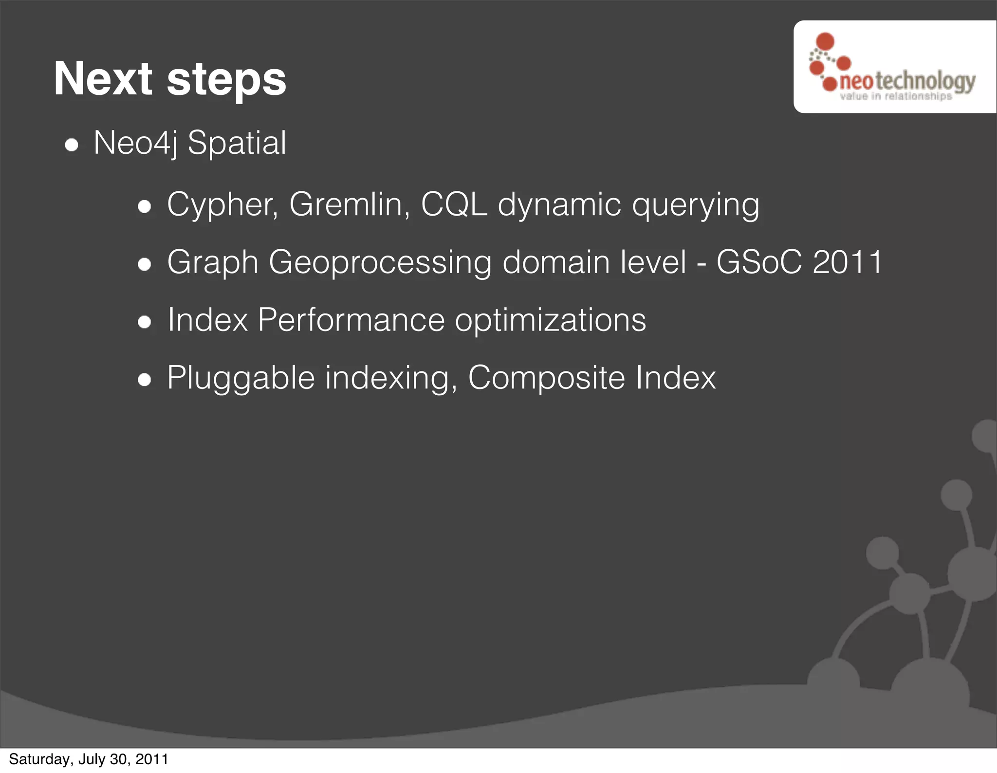 Next steps
            Neo4j Spatial
                      Cypher, Gremlin, CQL dynamic querying
                      Graph Geoprocessing domain level - GSoC 2011
                      Index Performance optimizations
                      Pluggable indexing, Composite Index




Saturday, July 30, 2011
 
