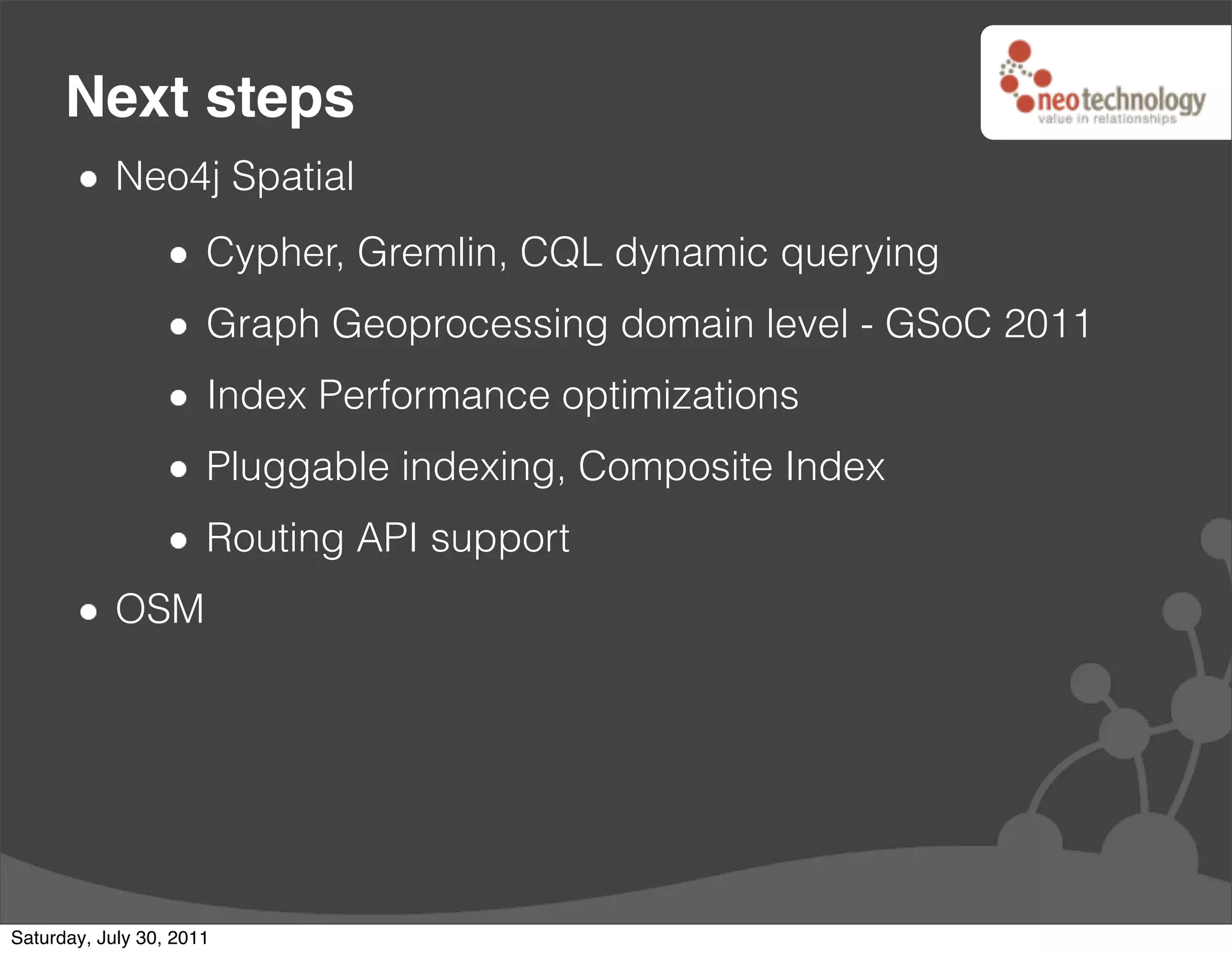 Next steps
            Neo4j Spatial
                      Cypher, Gremlin, CQL dynamic querying
                      Graph Geoprocessing domain level - GSoC 2011
                      Index Performance optimizations
                      Pluggable indexing, Composite Index
                      Routing API support
            OSM




Saturday, July 30, 2011
 