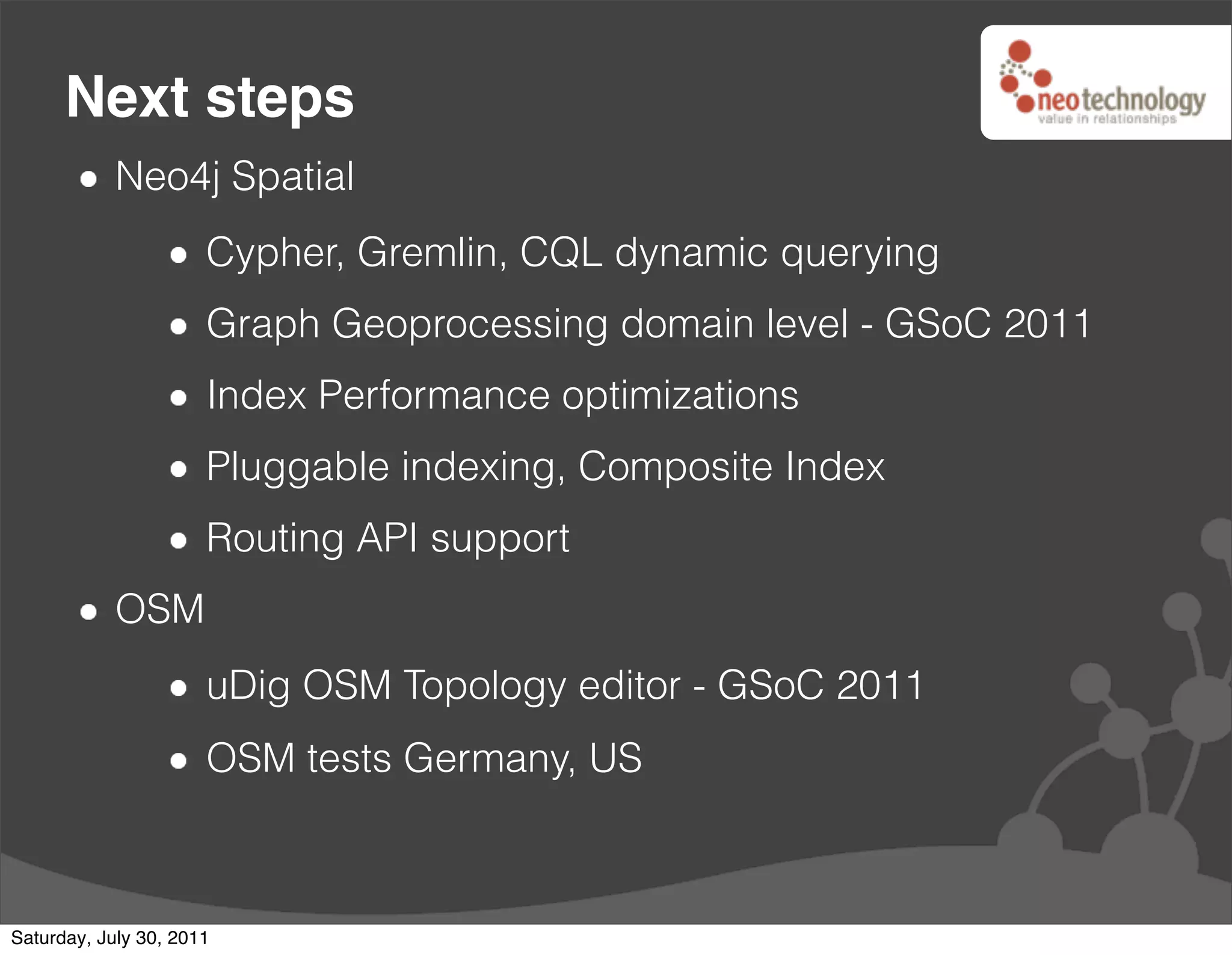 Next steps
            Neo4j Spatial
                      Cypher, Gremlin, CQL dynamic querying
                      Graph Geoprocessing domain level - GSoC 2011
                      Index Performance optimizations
                      Pluggable indexing, Composite Index
                      Routing API support
            OSM
                      uDig OSM Topology editor - GSoC 2011
                      OSM tests Germany, US



Saturday, July 30, 2011
 