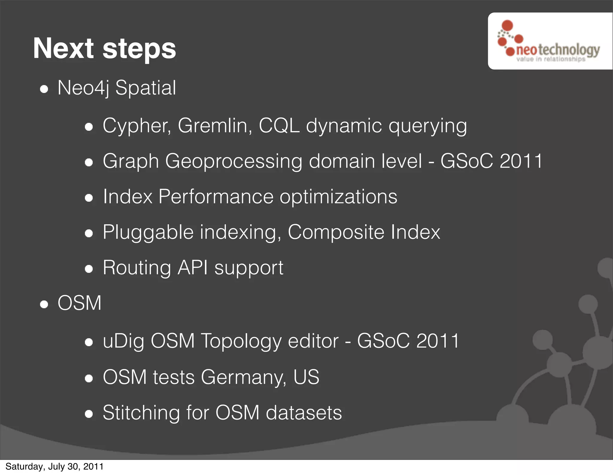 Next steps
            Neo4j Spatial
                      Cypher, Gremlin, CQL dynamic querying
                      Graph Geoprocessing domain level - GSoC 2011
                      Index Performance optimizations
                      Pluggable indexing, Composite Index
                      Routing API support
            OSM
                      uDig OSM Topology editor - GSoC 2011
                      OSM tests Germany, US
                      Stitching for OSM datasets

Saturday, July 30, 2011
 