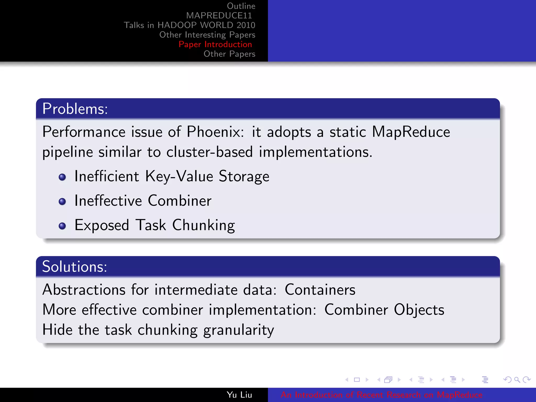 Outline
MAPREDUCE11
Talks in HADOOP WORLD 2010
Other Interesting Papers
Paper Introduction
Other Papers
Problems:
Performance issue of Phoenix: it adopts a static MapReduce
pipeline similar to cluster-based implementations.
Ineﬃcient Key-Value Storage
Ineﬀective Combiner
Exposed Task Chunking
Solutions:
Abstractions for intermediate data: Containers
More eﬀective combiner implementation: Combiner Objects
Hide the task chunking granularity
Yu Liu An Introduction of Recent Research on MapReduce
 