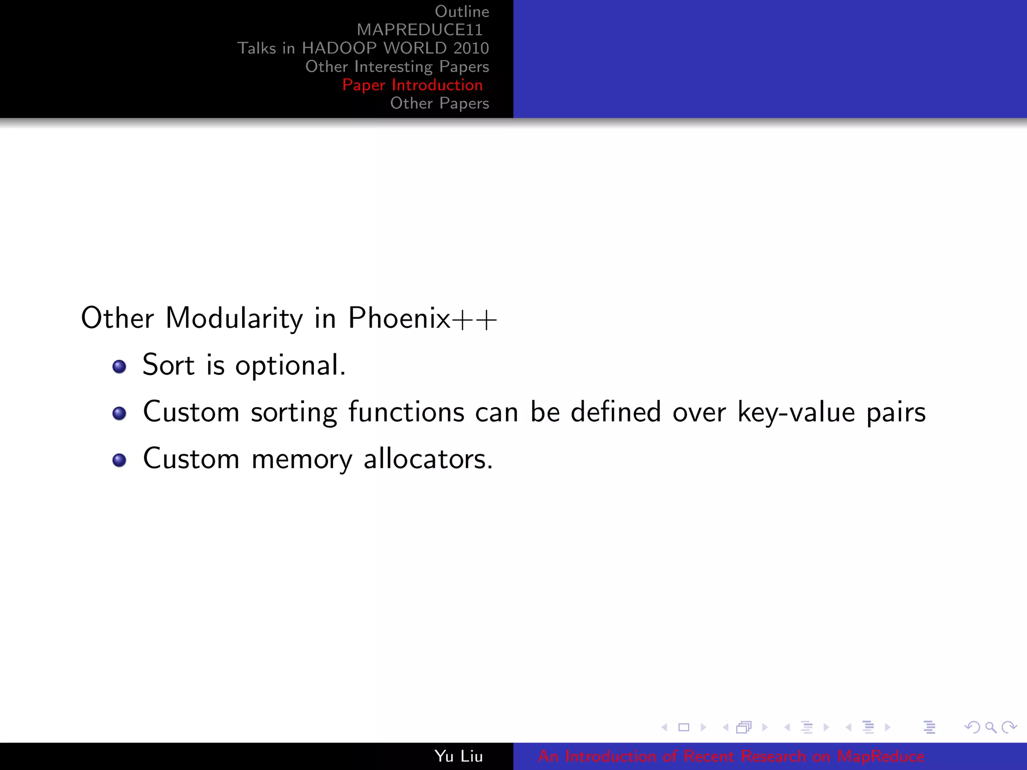 Outline
MAPREDUCE11
Talks in HADOOP WORLD 2010
Other Interesting Papers
Paper Introduction
Other Papers
Other Modularity in Phoenix++
Sort is optional.
Custom sorting functions can be deﬁned over key-value pairs
Custom memory allocators.
Yu Liu An Introduction of Recent Research on MapReduce
 