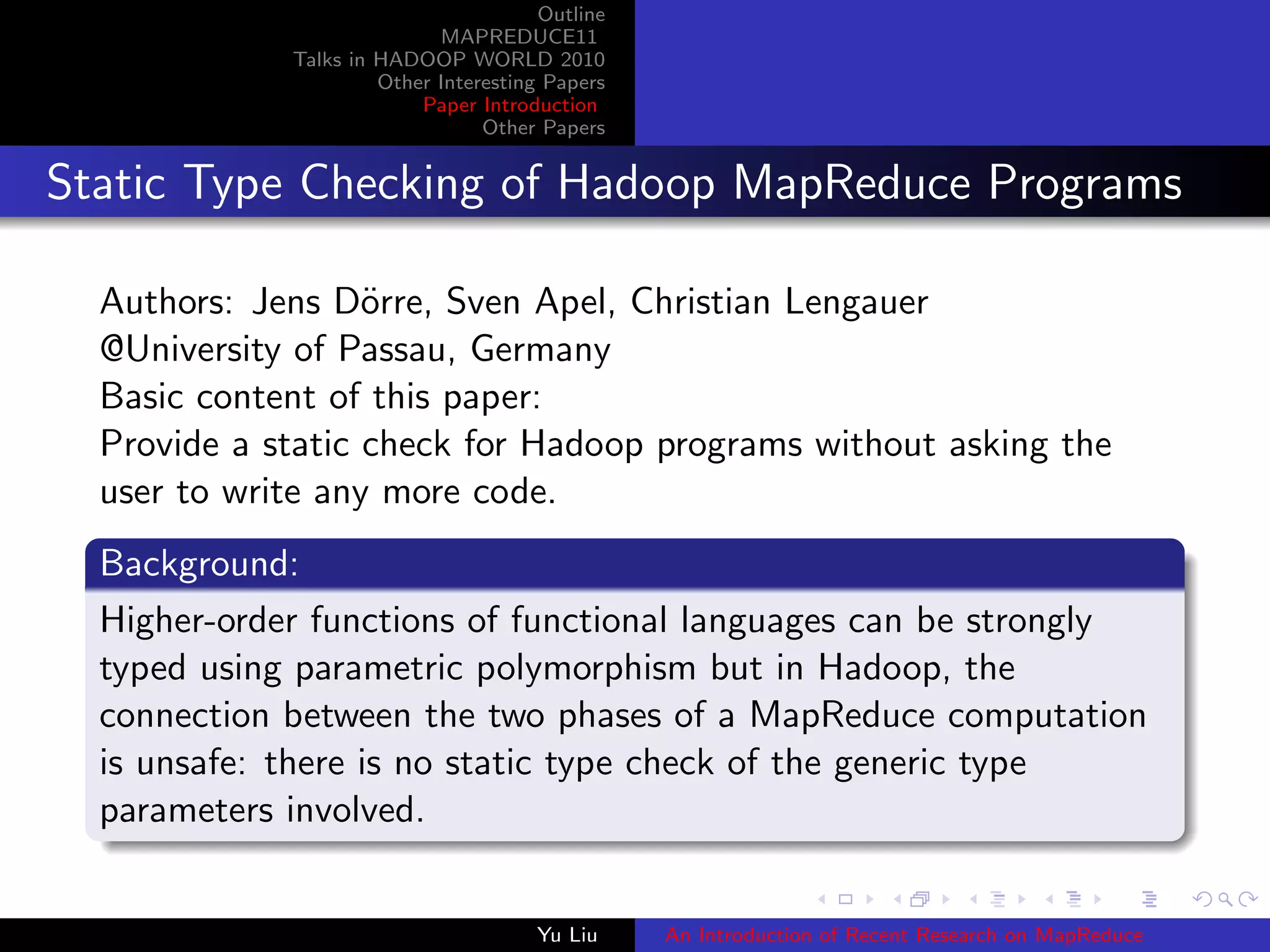 Outline
MAPREDUCE11
Talks in HADOOP WORLD 2010
Other Interesting Papers
Paper Introduction
Other Papers
Static Type Checking of Hadoop MapReduce Programs
Authors: Jens D¨orre, Sven Apel, Christian Lengauer
@University of Passau, Germany
Basic content of this paper:
Provide a static check for Hadoop programs without asking the
user to write any more code.
Background:
Higher-order functions of functional languages can be strongly
typed using parametric polymorphism but in Hadoop, the
connection between the two phases of a MapReduce computation
is unsafe: there is no static type check of the generic type
parameters involved.
Yu Liu An Introduction of Recent Research on MapReduce
 