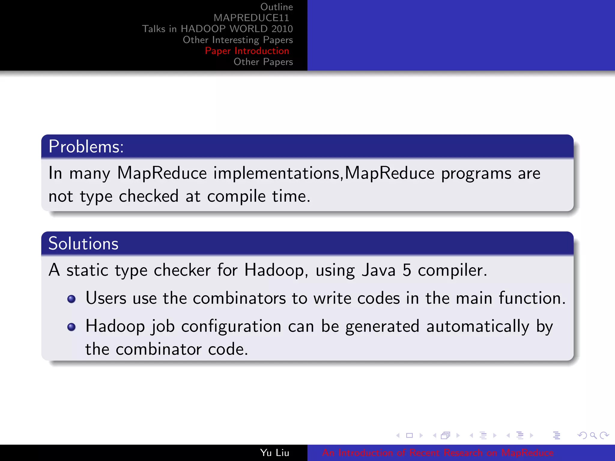 Outline
MAPREDUCE11
Talks in HADOOP WORLD 2010
Other Interesting Papers
Paper Introduction
Other Papers
Problems:
In many MapReduce implementations,MapReduce programs are
not type checked at compile time.
Solutions
A static type checker for Hadoop, using Java 5 compiler.
Users use the combinators to write codes in the main function.
Hadoop job conﬁguration can be generated automatically by
the combinator code.
Yu Liu An Introduction of Recent Research on MapReduce
 