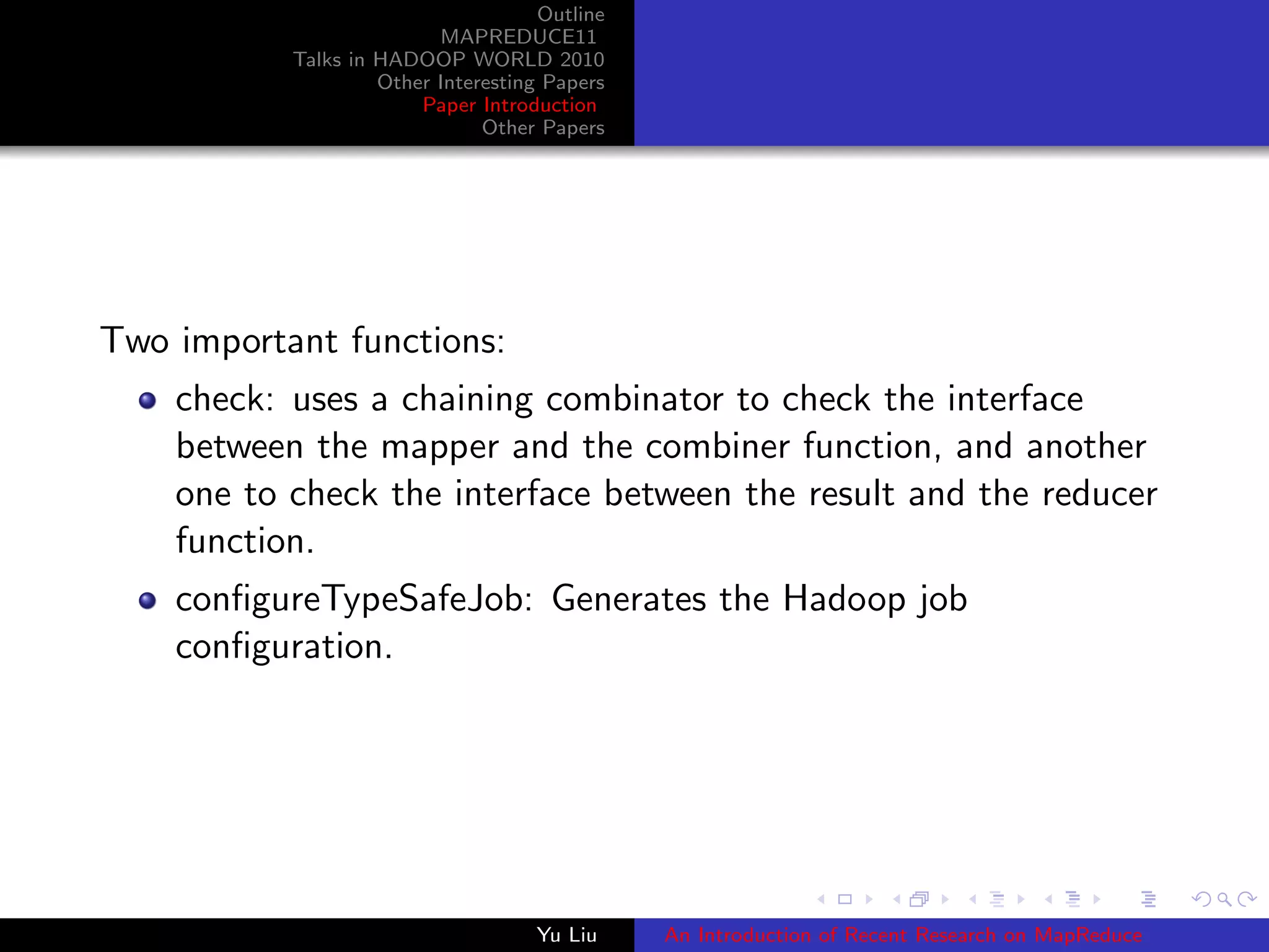 Outline
MAPREDUCE11
Talks in HADOOP WORLD 2010
Other Interesting Papers
Paper Introduction
Other Papers
Two important functions:
check: uses a chaining combinator to check the interface
between the mapper and the combiner function, and another
one to check the interface between the result and the reducer
function.
conﬁgureTypeSafeJob: Generates the Hadoop job
conﬁguration.
Yu Liu An Introduction of Recent Research on MapReduce
 