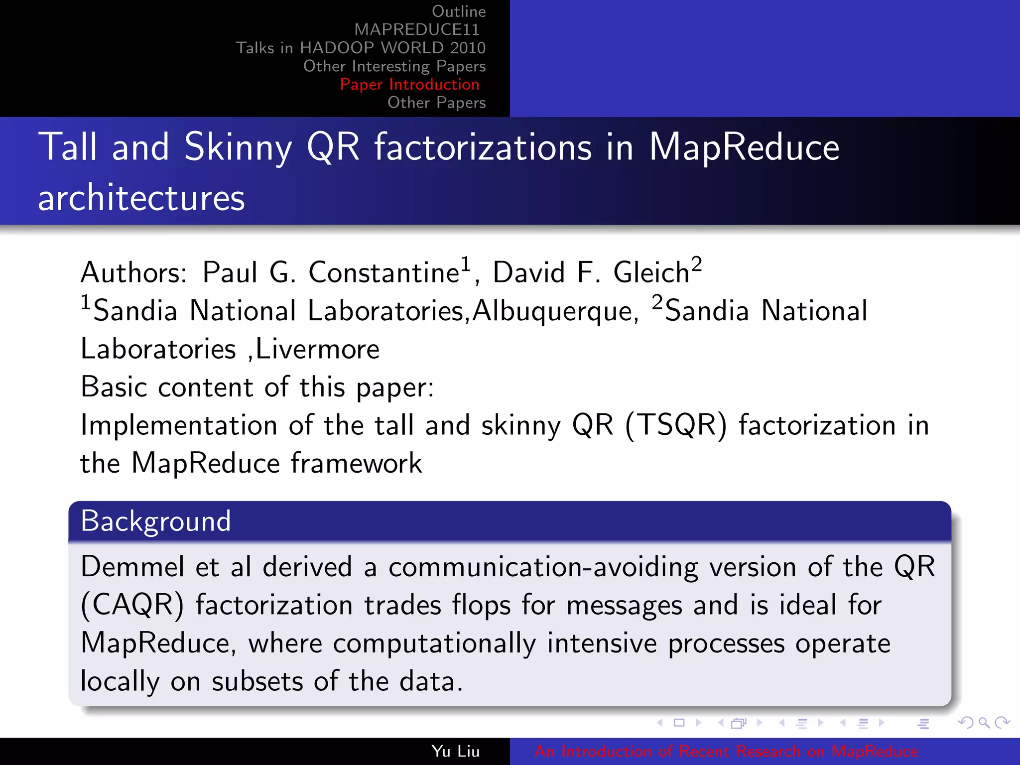 Outline
MAPREDUCE11
Talks in HADOOP WORLD 2010
Other Interesting Papers
Paper Introduction
Other Papers
Tall and Skinny QR factorizations in MapReduce
architectures
Authors: Paul G. Constantine1, David F. Gleich2
1Sandia National Laboratories,Albuquerque, 2Sandia National
Laboratories ,Livermore
Basic content of this paper:
Implementation of the tall and skinny QR (TSQR) factorization in
the MapReduce framework
Background
Demmel et al derived a communication-avoiding version of the QR
(CAQR) factorization trades ﬂops for messages and is ideal for
MapReduce, where computationally intensive processes operate
locally on subsets of the data.
Yu Liu An Introduction of Recent Research on MapReduce
 