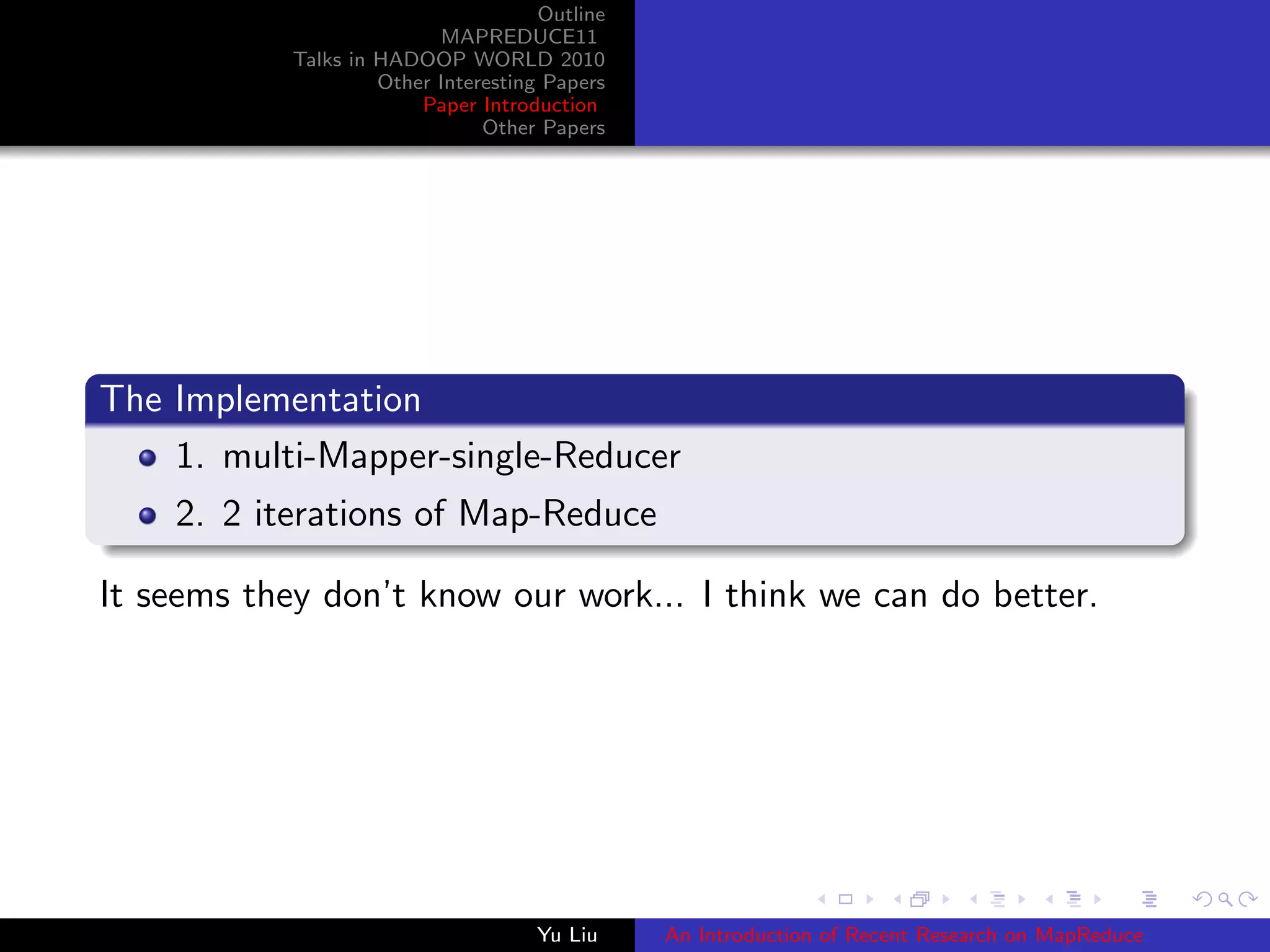 Outline
MAPREDUCE11
Talks in HADOOP WORLD 2010
Other Interesting Papers
Paper Introduction
Other Papers
The Implementation
1. multi-Mapper-single-Reducer
2. 2 iterations of Map-Reduce
It seems they don’t know our work... I think we can do better.
Yu Liu An Introduction of Recent Research on MapReduce
 