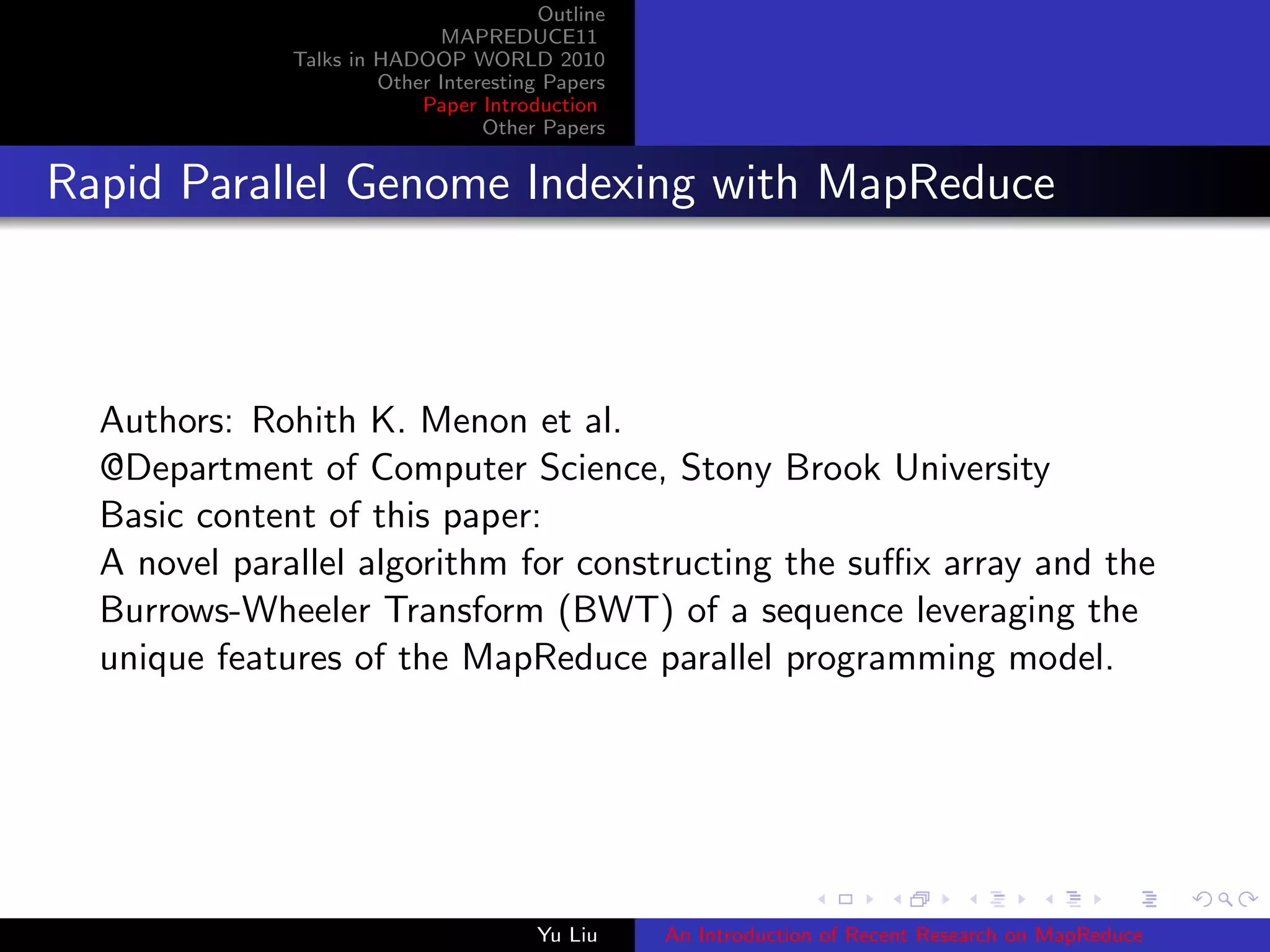 Outline
MAPREDUCE11
Talks in HADOOP WORLD 2010
Other Interesting Papers
Paper Introduction
Other Papers
Rapid Parallel Genome Indexing with MapReduce
Authors: Rohith K. Menon et al.
@Department of Computer Science, Stony Brook University
Basic content of this paper:
A novel parallel algorithm for constructing the suﬃx array and the
Burrows-Wheeler Transform (BWT) of a sequence leveraging the
unique features of the MapReduce parallel programming model.
Yu Liu An Introduction of Recent Research on MapReduce
 