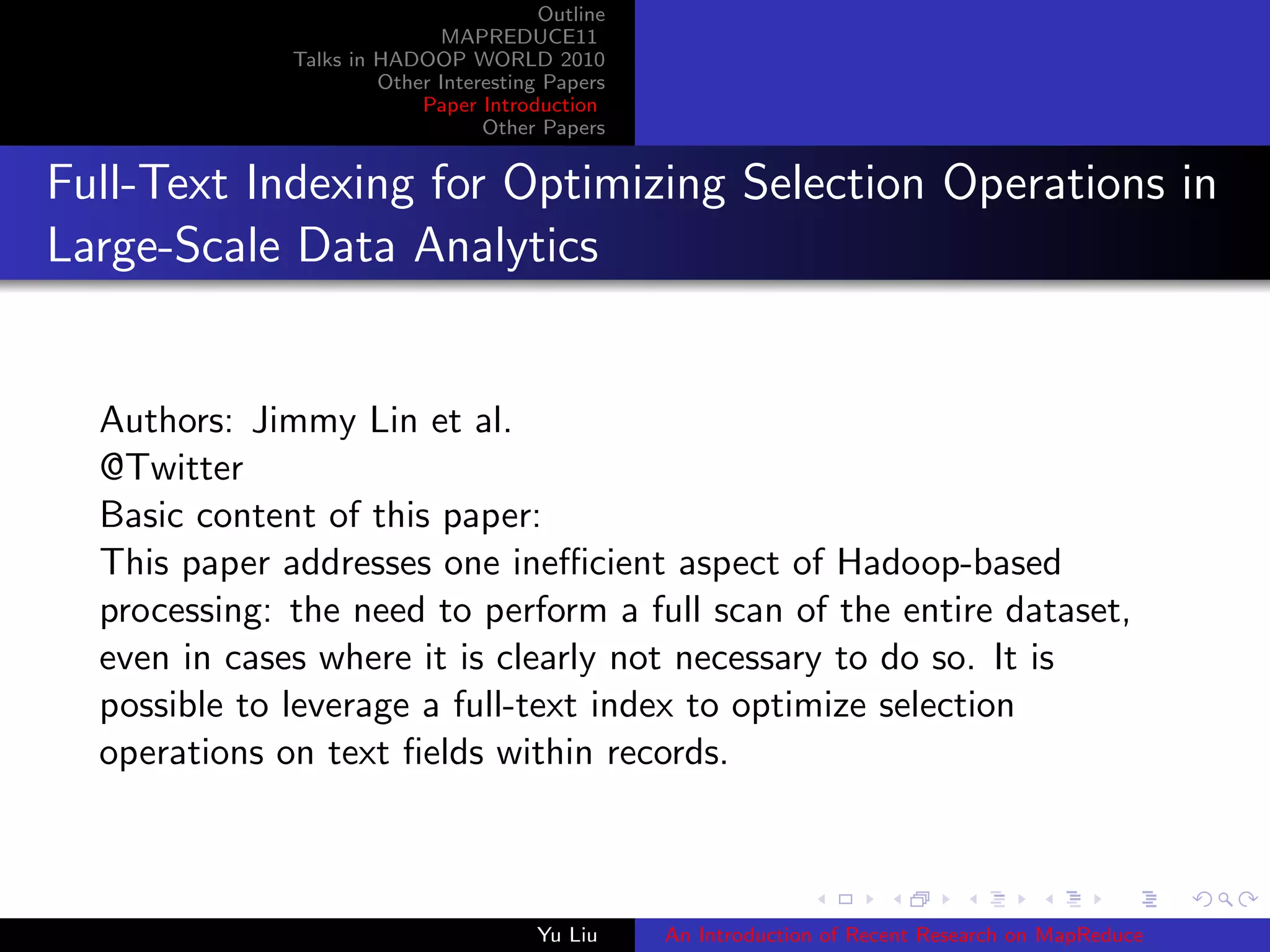 Outline
MAPREDUCE11
Talks in HADOOP WORLD 2010
Other Interesting Papers
Paper Introduction
Other Papers
Full-Text Indexing for Optimizing Selection Operations in
Large-Scale Data Analytics
Authors: Jimmy Lin et al.
@Twitter
Basic content of this paper:
This paper addresses one ineﬃcient aspect of Hadoop-based
processing: the need to perform a full scan of the entire dataset,
even in cases where it is clearly not necessary to do so. It is
possible to leverage a full-text index to optimize selection
operations on text ﬁelds within records.
Yu Liu An Introduction of Recent Research on MapReduce
 