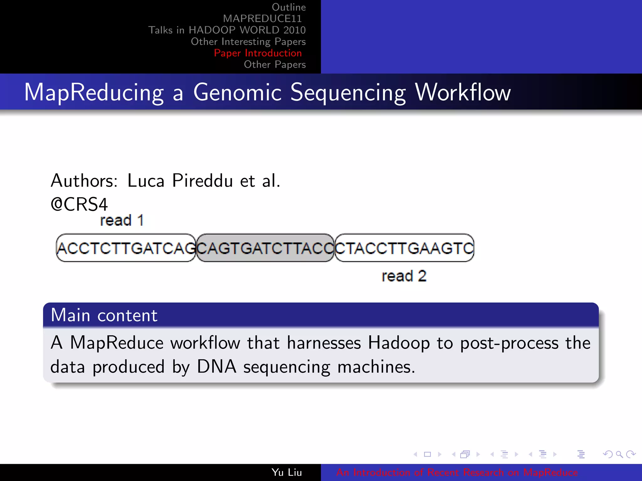 Outline
MAPREDUCE11
Talks in HADOOP WORLD 2010
Other Interesting Papers
Paper Introduction
Other Papers
MapReducing a Genomic Sequencing Workﬂow
Authors: Luca Pireddu et al.
@CRS4
Main content
A MapReduce workﬂow that harnesses Hadoop to post-process the
data produced by DNA sequencing machines.
Yu Liu An Introduction of Recent Research on MapReduce
 