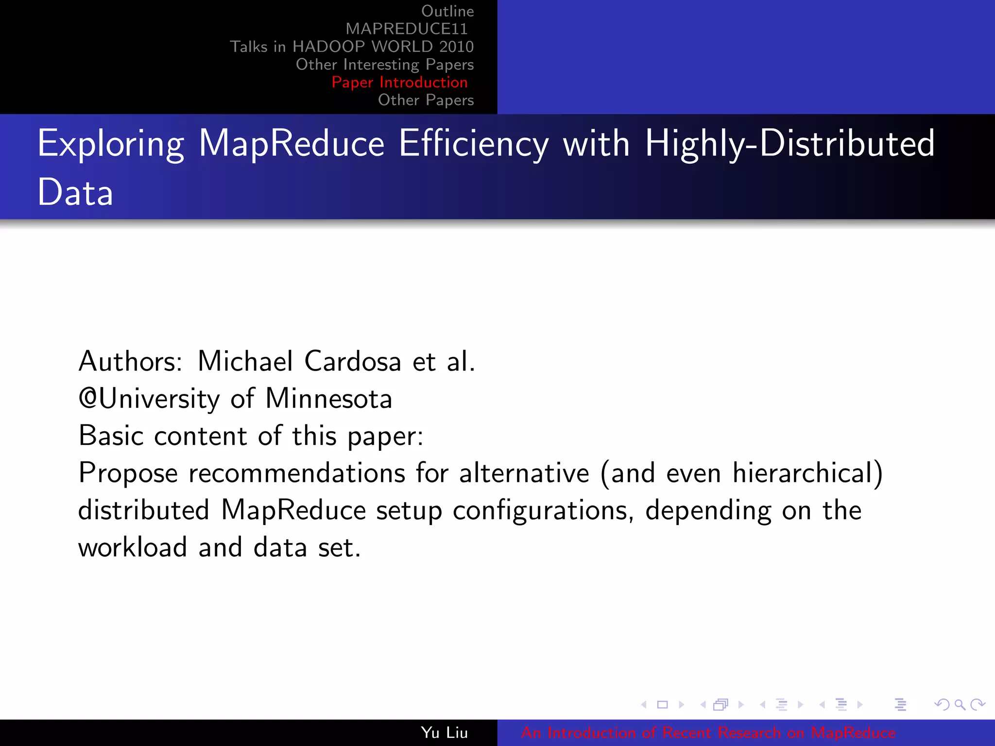 Outline
MAPREDUCE11
Talks in HADOOP WORLD 2010
Other Interesting Papers
Paper Introduction
Other Papers
Exploring MapReduce Eﬃciency with Highly-Distributed
Data
Authors: Michael Cardosa et al.
@University of Minnesota
Basic content of this paper:
Propose recommendations for alternative (and even hierarchical)
distributed MapReduce setup conﬁgurations, depending on the
workload and data set.
Yu Liu An Introduction of Recent Research on MapReduce
 