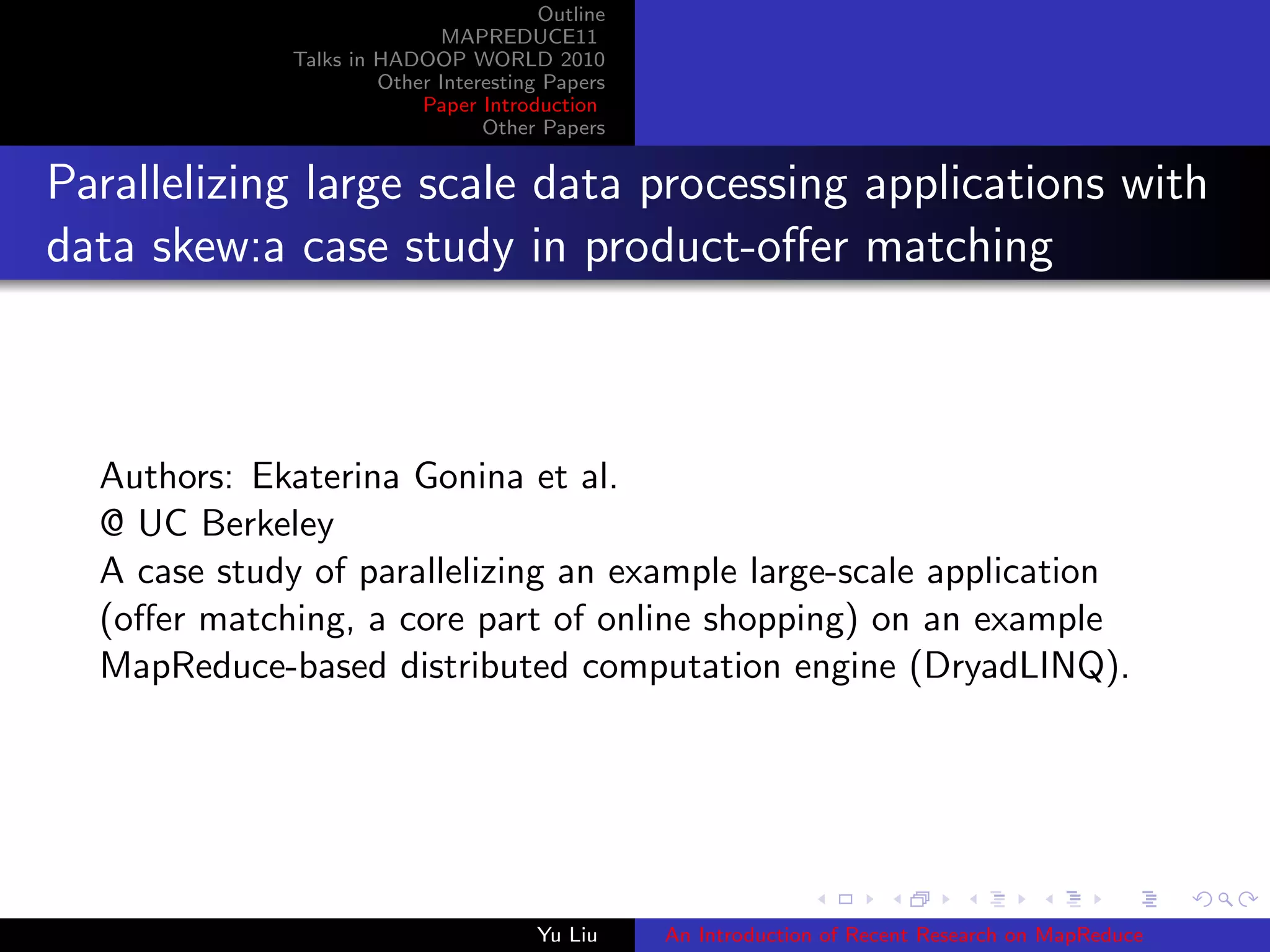 Outline
MAPREDUCE11
Talks in HADOOP WORLD 2010
Other Interesting Papers
Paper Introduction
Other Papers
Parallelizing large scale data processing applications with
data skew:a case study in product-oﬀer matching
Authors: Ekaterina Gonina et al.
@ UC Berkeley
A case study of parallelizing an example large-scale application
(oﬀer matching, a core part of online shopping) on an example
MapReduce-based distributed computation engine (DryadLINQ).
Yu Liu An Introduction of Recent Research on MapReduce
 