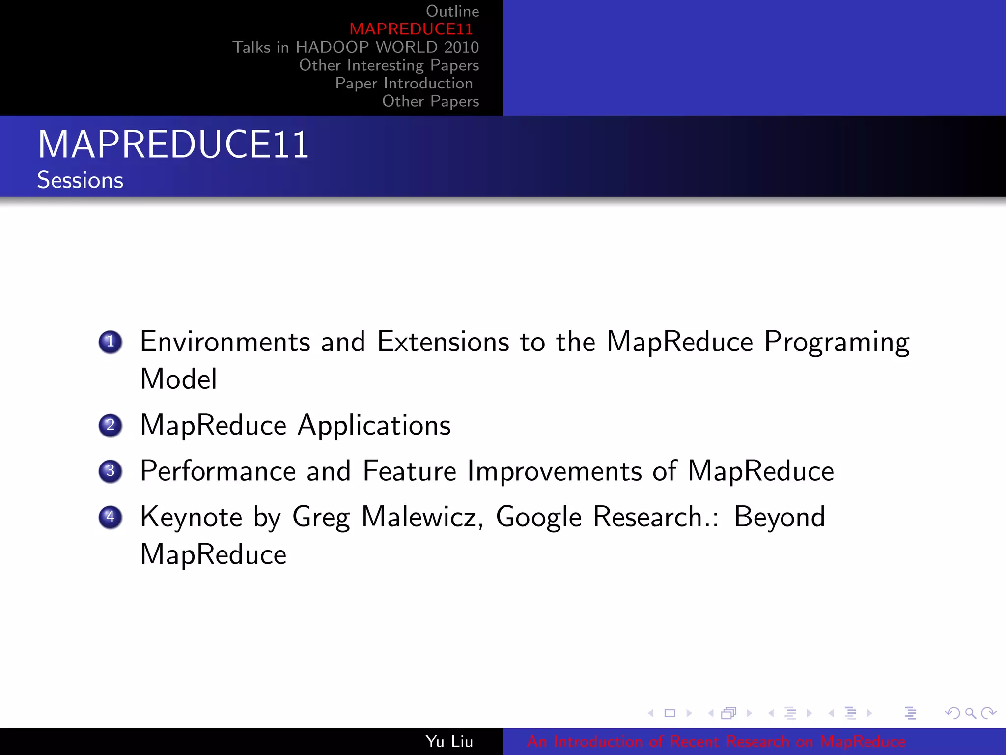 Outline
MAPREDUCE11
Talks in HADOOP WORLD 2010
Other Interesting Papers
Paper Introduction
Other Papers
MAPREDUCE11
Sessions
1 Environments and Extensions to the MapReduce Programing
Model
2 MapReduce Applications
3 Performance and Feature Improvements of MapReduce
4 Keynote by Greg Malewicz, Google Research.: Beyond
MapReduce
Yu Liu An Introduction of Recent Research on MapReduce
 