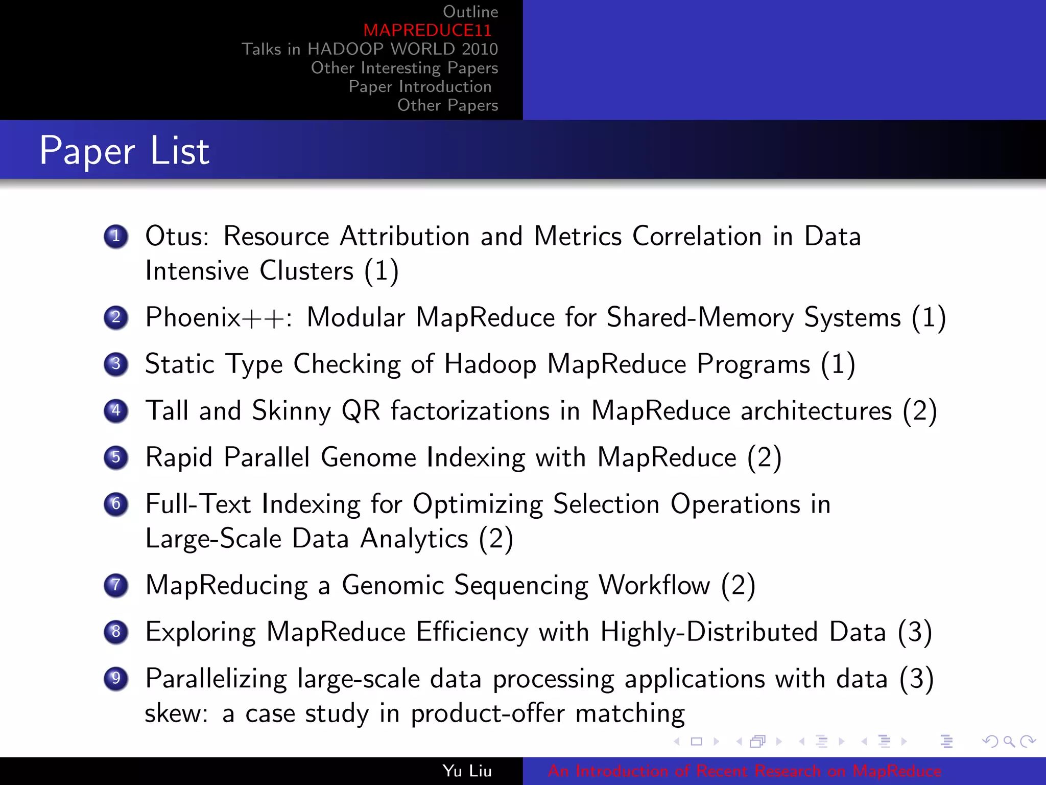 Outline
MAPREDUCE11
Talks in HADOOP WORLD 2010
Other Interesting Papers
Paper Introduction
Other Papers
Paper List
1 Otus: Resource Attribution and Metrics Correlation in Data
Intensive Clusters (1)
2 Phoenix++: Modular MapReduce for Shared-Memory Systems (1)
3 Static Type Checking of Hadoop MapReduce Programs (1)
4 Tall and Skinny QR factorizations in MapReduce architectures (2)
5 Rapid Parallel Genome Indexing with MapReduce (2)
6 Full-Text Indexing for Optimizing Selection Operations in
Large-Scale Data Analytics (2)
7 MapReducing a Genomic Sequencing Workﬂow (2)
8 Exploring MapReduce Eﬃciency with Highly-Distributed Data (3)
9 Parallelizing large-scale data processing applications with data (3)
skew: a case study in product-oﬀer matching
Yu Liu An Introduction of Recent Research on MapReduce
 
