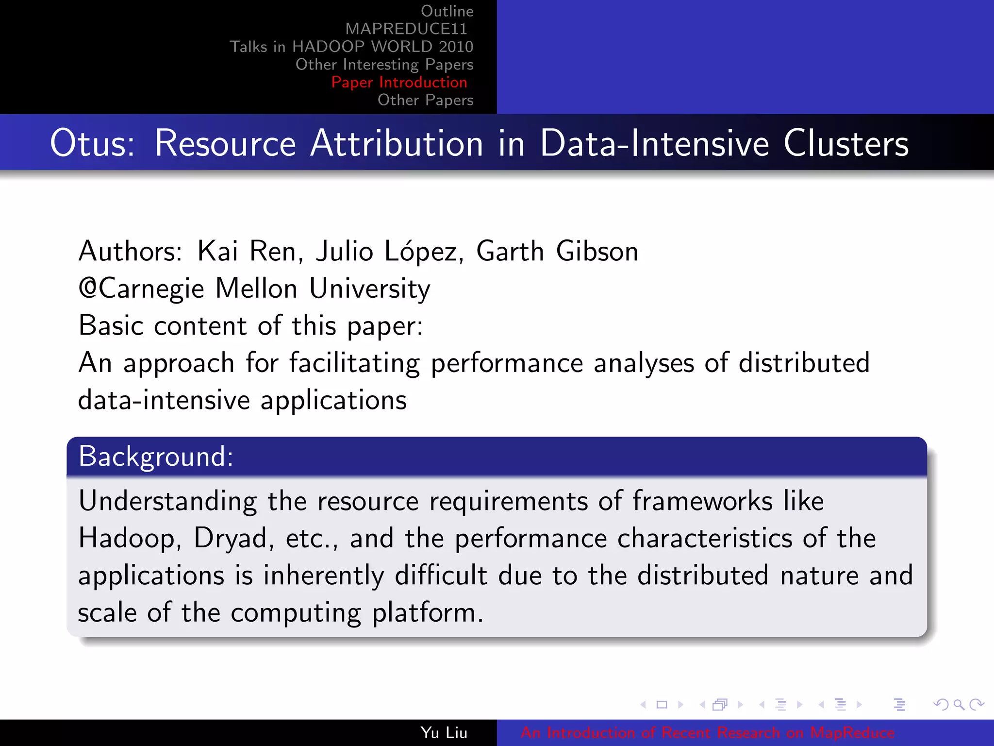 Outline
MAPREDUCE11
Talks in HADOOP WORLD 2010
Other Interesting Papers
Paper Introduction
Other Papers
Otus: Resource Attribution in Data-Intensive Clusters
Authors: Kai Ren, Julio L´opez, Garth Gibson
@Carnegie Mellon University
Basic content of this paper:
An approach for facilitating performance analyses of distributed
data-intensive applications
Background:
Understanding the resource requirements of frameworks like
Hadoop, Dryad, etc., and the performance characteristics of the
applications is inherently diﬃcult due to the distributed nature and
scale of the computing platform.
Yu Liu An Introduction of Recent Research on MapReduce
 