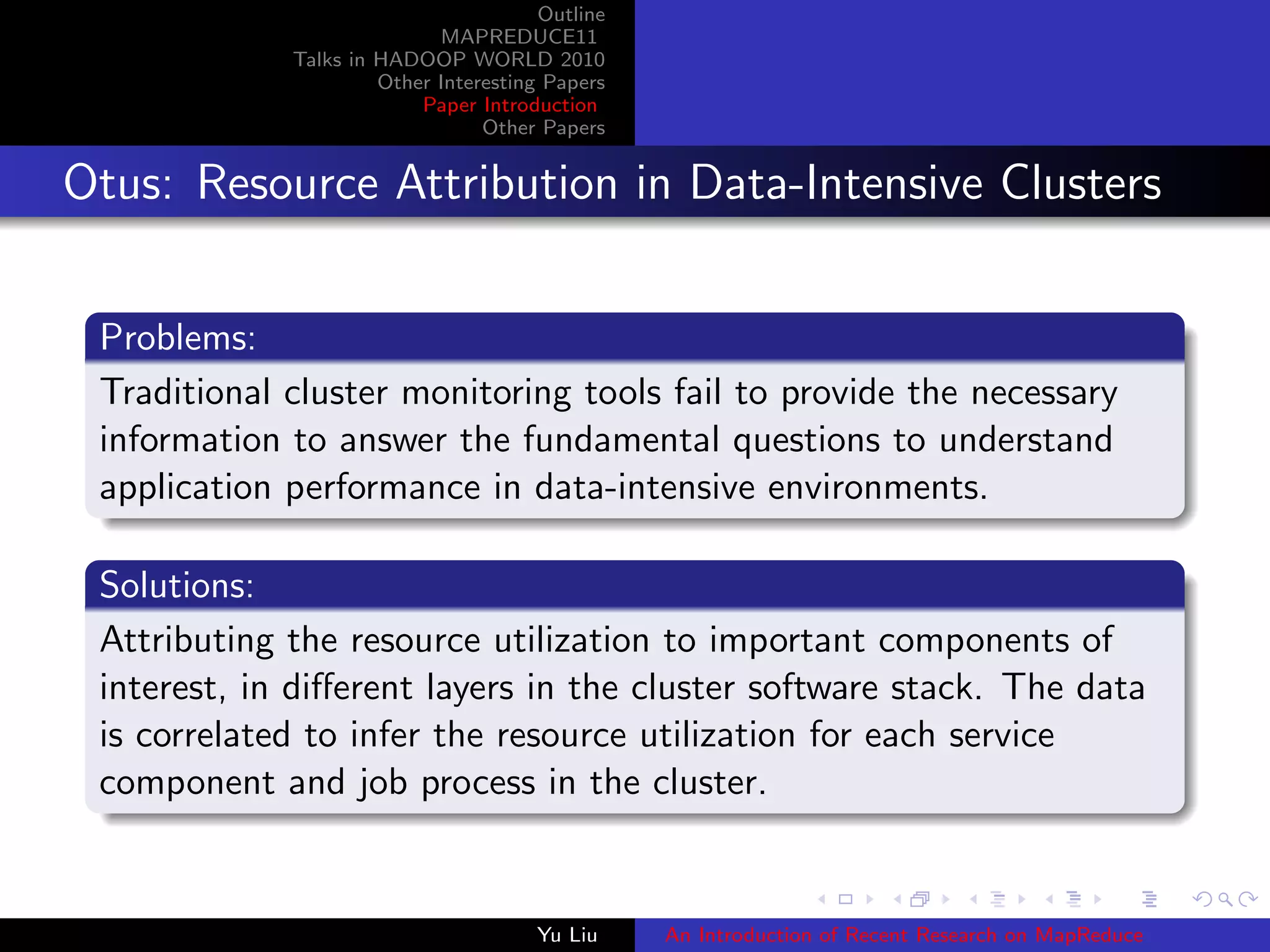 Outline
MAPREDUCE11
Talks in HADOOP WORLD 2010
Other Interesting Papers
Paper Introduction
Other Papers
Otus: Resource Attribution in Data-Intensive Clusters
Problems:
Traditional cluster monitoring tools fail to provide the necessary
information to answer the fundamental questions to understand
application performance in data-intensive environments.
Solutions:
Attributing the resource utilization to important components of
interest, in diﬀerent layers in the cluster software stack. The data
is correlated to infer the resource utilization for each service
component and job process in the cluster.
Yu Liu An Introduction of Recent Research on MapReduce
 