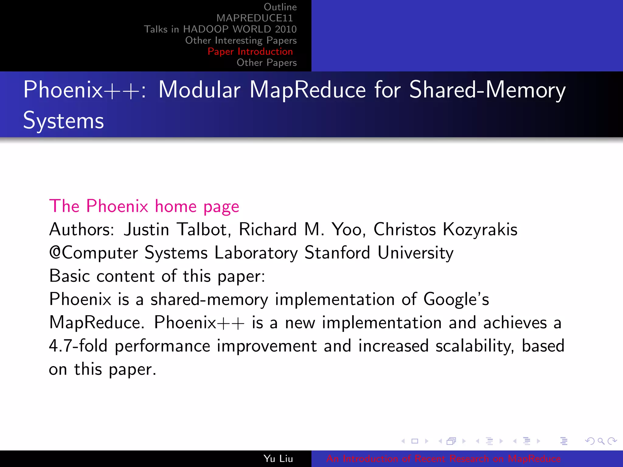 Outline
MAPREDUCE11
Talks in HADOOP WORLD 2010
Other Interesting Papers
Paper Introduction
Other Papers
Phoenix++: Modular MapReduce for Shared-Memory
Systems
The Phoenix home page
Authors: Justin Talbot, Richard M. Yoo, Christos Kozyrakis
@Computer Systems Laboratory Stanford University
Basic content of this paper:
Phoenix is a shared-memory implementation of Google’s
MapReduce. Phoenix++ is a new implementation and achieves a
4.7-fold performance improvement and increased scalability, based
on this paper.
Yu Liu An Introduction of Recent Research on MapReduce
 