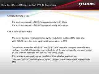 Capacity (Bit Rate Mbps)
The maximum capacity of DVB-T is approximately 31.67 Mbps
The maximum capacity of DVB-T2 is approximately 50.34 Mbps
CNR (Carrier to Noise Ratio)
The carrier to noise ratio is controlled by the modulation mode and the code rate.
With DVB-T2 there has been significant improvements in CNR.
One point to remember with DVB-T and DVB-T2 the lower the transport stream bit rate
the lower the CNR, this equals a more robust signal. As you increase the transport stream
bit rate the CNR increases. This equals a less robust single.
This means a lower quality signal goes father than a higher quality signal.
Compared to DVB-T, DVB-T2 offers a higher transport stream bit rate with a comparable
CNR.
 