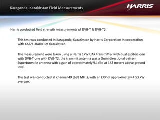 Harris conducted field strength measurements of DVB-T & DVB-T2
This test was conducted in Karaganda, Kazakhstan by Harris Corporation in cooperation
with KATZELRADIO of Kazakhstan.
The measurement were taken using a Harris 1kW UAX transmitter with dual exciters one
with DVB-T one with DVB-T2, the transmit antenna was a Omni directional pattern
Superturnstile antenna with a gain of approximately 9.1dBd at 183 meters above ground
level.
The test was conducted at channel 49 (698 MHz), with an ERP of approximately 4.53 kW
average.
 