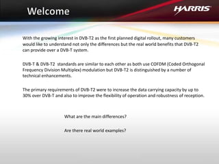 With the growing interest in DVB-T2 as the first planned digital rollout, many customers
would like to understand not only the differences but the real world benefits that DVB-T2
can provide over a DVB-T system.
DVB-T & DVB-T2 standards are similar to each other as both use COFDM (Coded Orthogonal
Frequency Division Multiplex) modulation but DVB-T2 is distinguished by a number of
technical enhancements.
The primary requirements of DVB-T2 were to increase the data carrying capacity by up to
30% over DVB-T and also to improve the flexibility of operation and robustness of reception.
What are the main differences?
Are there real world examples?
 