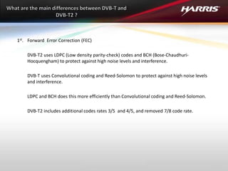 1st. Forward Error Correction (FEC)
DVB-T2 uses LDPC (Low density parity-check) codes and BCH (Bose-Chaudhuri-
Hocquengham) to protect against high noise levels and interference.
DVB-T uses Convolutional coding and Reed-Solomon to protect against high noise levels
and interference.
LDPC and BCH does this more efficiently than Convolutional coding and Reed-Solomon.
DVB-T2 includes additional codes rates 3/5 and 4/5, and removed 7/8 code rate.
 