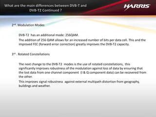2nd. Modulation Modes
DVB-T2 has an additional mode: 256QAM.
The addition of 256 QAM allows for an increased number of bits per data cell. This and the
improved FEC (forward error correction) greatly improves the DVB-T2 capacity.
3rd . Rotated Constellations
The next change to the DVB-T2 modes is the use of rotated constellations, this
significantly improves robustness of the modulation against loss of data by ensuring that
the lost data from one channel component (I & Q component data) can be recovered from
the other.
This improves signal robustness against external multipath distortion from geography,
buildings and weather.
 