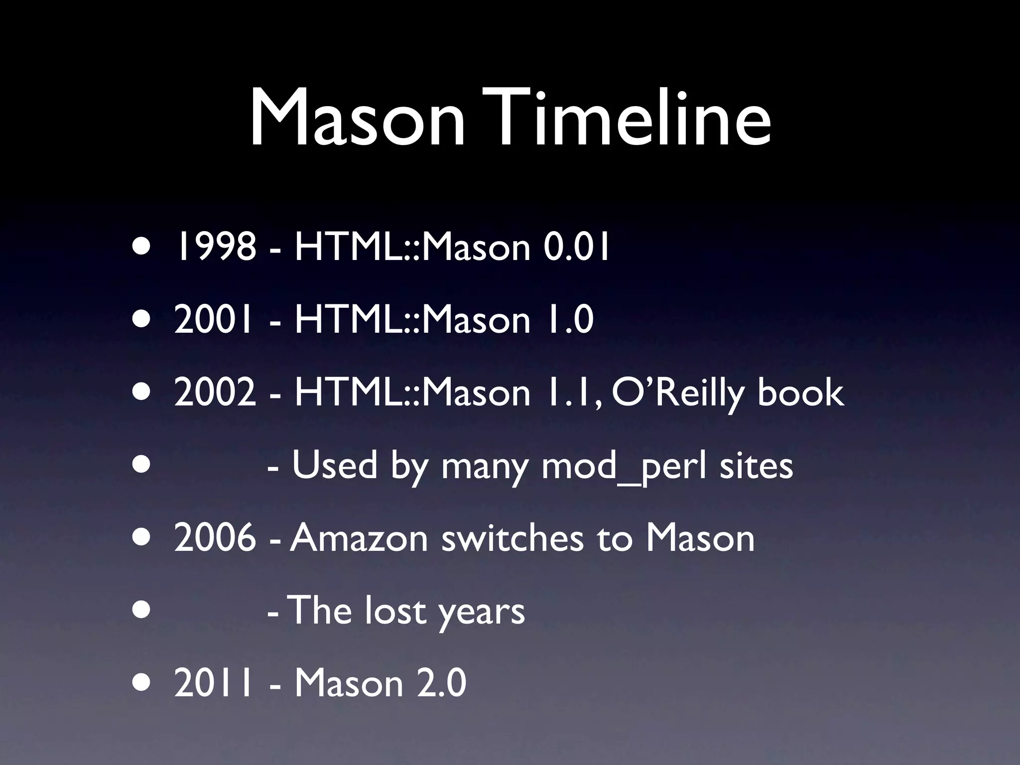 Mason Timeline
• 1998 - HTML::Mason 0.01
• 2001 - HTML::Mason 1.0
• 2002 - HTML::Mason 1.1, O’Reilly book
•      - Used by many mod_perl sites
• 2006 - Amazon switches to Mason
•      - The lost years
• 2011 - Mason 2.0
 