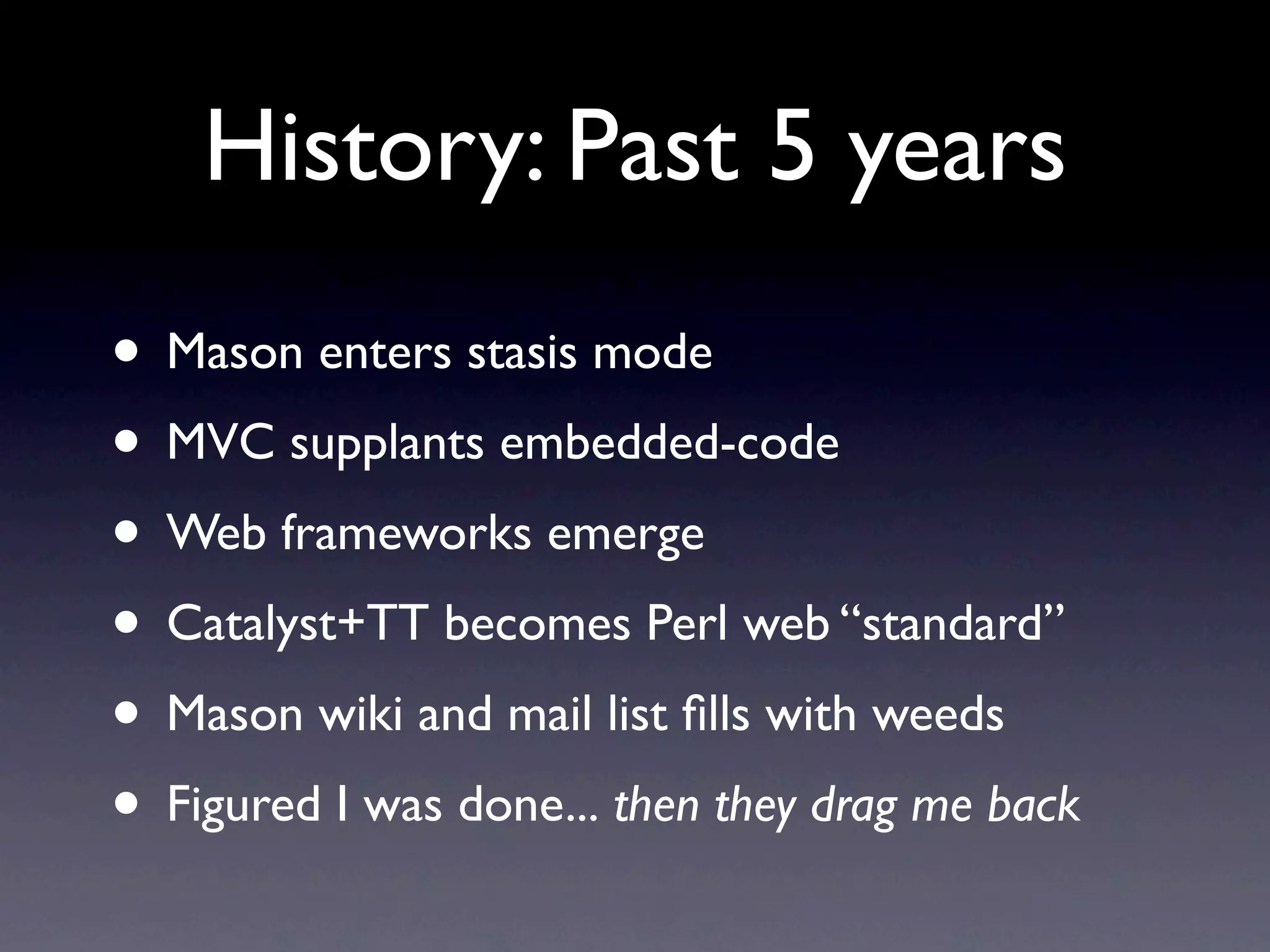 History: Past 5 years
• Mason enters stasis mode
• MVC supplants embedded-code
• Web frameworks emerge
• Catalyst+TT becomes Perl web “standard”
• Mason wiki and mail list ﬁlls with weeds
• Figured I was done... then they drag me back
 