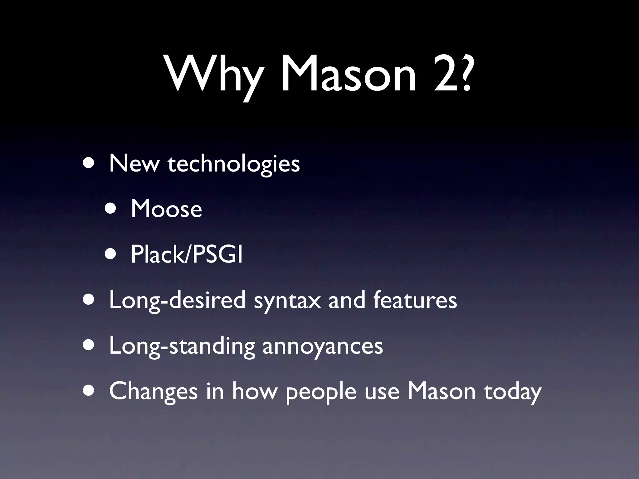 Why Mason 2?
• New technologies
 • Moose
 • Plack/PSGI
• Long-desired syntax and features
• Long-standing annoyances
• Changes in how people use Mason today
 