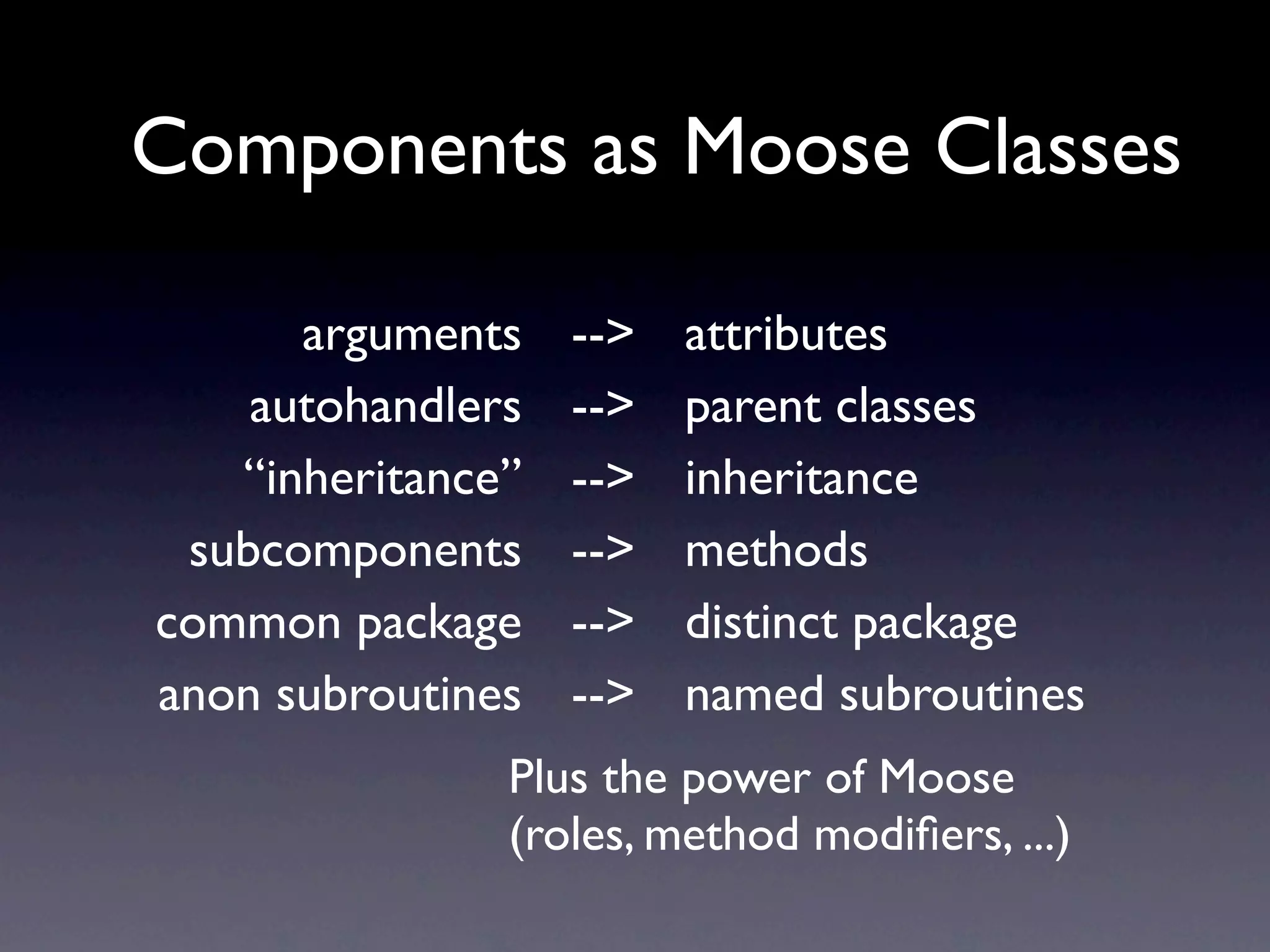Components as Moose Classes

      arguments    -->   attributes
    autohandlers   -->   parent classes
   “inheritance”   -->   inheritance
 subcomponents     -->   methods
common package     -->   distinct package
anon subroutines   -->   named subroutines
               Plus the power of Moose
               (roles, method modiﬁers, ...)
 