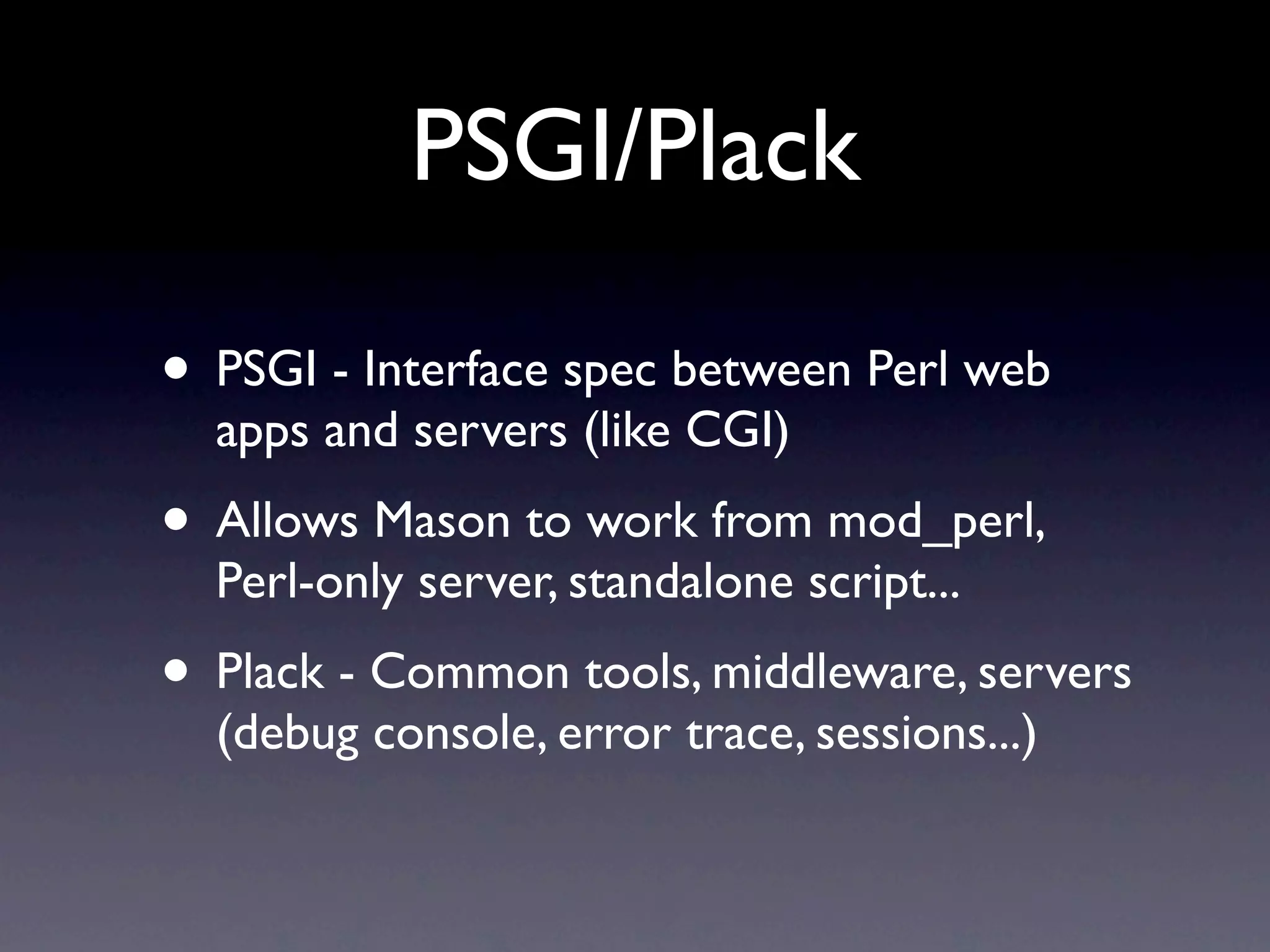 PSGI/Plack

• PSGI - Interface spec between Perl web
  apps and servers (like CGI)
• Allows Mason to work from mod_perl,
  Perl-only server, standalone script...
• Plack - Common tools, middleware, servers
  (debug console, error trace, sessions...)
 