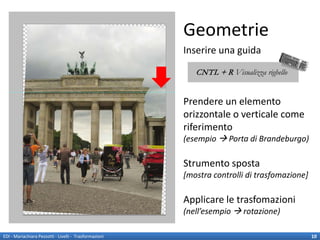 Geometrie
                                                        Inserire una guida
                                                           CNTL + R Visualizza righello


                                                        Prendere un elemento
                                                        orizzontale o verticale come
                                                        riferimento
                                                        (esempio  Porta di Brandeburgo)

                                                        Strumento sposta
                                                        [mostra controlli di trasfomazione]

                                                        Applicare le trasfomazioni
                                                        (nell’esempio  rotazione)

EDI - Mariachiara Pezzotti - Livelli - Trasformazioni                                         10
 