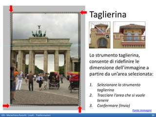 Taglierina



                                                        Lo strumento taglierina,
                                                        consente di ridefinire le
                                                        dimensione dell’immagine a
                                                        partire da un’area selezionata:

                                                        1.   Selezionare lo strumento
                                                             taglierina
                                                        2.   Tracciare l’area che si vuole
                                                             tenere
                                                        3.   Confermare (Invio)
                                                                                  Fonte immagini
EDI - Mariachiara Pezzotti - Livelli - Trasformazioni                                              11
 