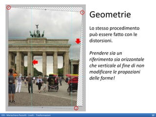 Geometrie
                                                        Lo stesso procedimento
                                                        può essere fatto con le
                                                        distorsioni.

                                                        Prendere sia un
                                                        riferimento sia orizzontale
                                                        che verticale al fine di non
                                                        modificare le propozioni
                                                        delle forme!




EDI - Mariachiara Pezzotti - Livelli - Trasformazioni                                  12
 