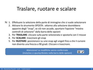 Traslare, ruotare e scalare

             1. Effettuare la selezione della parte di immagine che si vuole selezionare
             2. Attivare lo strumento SPOSTA : attorno alla selezione dovrebbero
                apparire degli “snap”, se ciò non accade, spuntare l’opzione “mostra
                controlli di selezione” dalla barra delle opzioni
             3. Per TRASLARE: cliccare sulla parte selezionata e spostarla con il mouse
             4. Per SCALARE: trascinare gli snap
             5. Per RUOTARE: posizionarsi su uno snap agli angoli fino a che il cursore
                non diventa una freccia a 90 gradi. Cliccare e trascinare.

                                            Attenzione! Le modifiche vanno confermate
                                       (invio/esc o spunta/divieto nella barra delle opzioni)




EDI - Mariachiara Pezzotti - Livelli - Trasformazioni                                           5
 