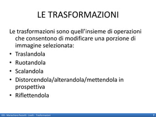 LE TRASFORMAZIONI
        Le trasformazioni sono quell’insieme di operazioni
          che consentono di modificare una porzione di
          immagine selezionata:
        • Traslandola
        • Ruotandola
        • Scalandola
        • Distorcendola/alterandola/mettendola in
          prospettiva
        • Riflettendola

EDI - Mariachiara Pezzotti - Livelli - Trasformazioni        7
 