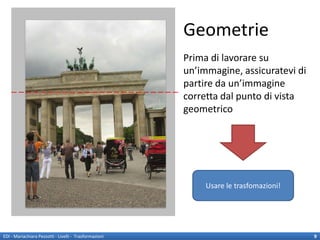 Geometrie
                                                        Prima di lavorare su
                                                        un’immagine, assicuratevi di
                                                        partire da un’immagine
                                                        corretta dal punto di vista
                                                        geometrico




                                                             Usare le trasfomazioni!




EDI - Mariachiara Pezzotti - Livelli - Trasformazioni                                  9
 