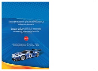 Êîìïàí³ÿ Ìàòòåë çàëèøàº çà ñîáîþ ïðàâî çì³íþâàòè êîëüîðè òà
ìàòåð³àëè áåç ïîïåðåäæåííÿ àáî äîìîâëåíîñò³ òà çì³íþâàòè àáî
                çí³ìàòè ìîäåë³ ç âèðîáíèöòâà.

    Ìàòòåë, ²íê. Åëü Ñåãóíäî ÑÀ 902445. Óñ³ ïðàâà çàõèùåí³.
    Hot Wheels, Matchbox ³ ñóïóòí³ òîâàðí³ çíàêè òà äèçàéí
       óïàêîâêè âèðîá³â íàëåæàòü êîìïàí³¿ Ìàòòåë, ²íê.
                     ó ÑØÀ òà ³íøèõ êðà¿íàõ.




      Oô³ö³éíèé ïðåäñòàâíèê Ìàòòåë, ²íê. â Óêðà¿í³ –
       ÒÎÂ "ÒîéÄ³Êî Óêðà¿íà", òåë.: (044) 451 75 06.




                          2011
                          2011
 