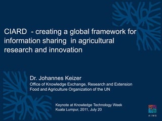 CIARD - creating a global framework for
information sharing in agricultural
research and innovation


                Dr. Johannes Keizer
                Office of Knowledge Exchange, Research and Extension
                Food and Agriculture Organization of the UN


                                        Keynote at Knowledge Technology Week
                                        Kuala Lumpur, 2011, July 20
  Building the CIARD Framework for Data and Information Sharing
  Praha, July 12,   - johannes keizer
 