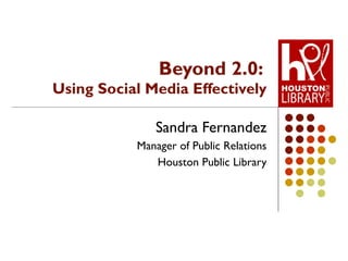 Beyond 2.0:  Using Social Media Effectively Sandra Fernandez Manager of Public Relations Houston Public Library 