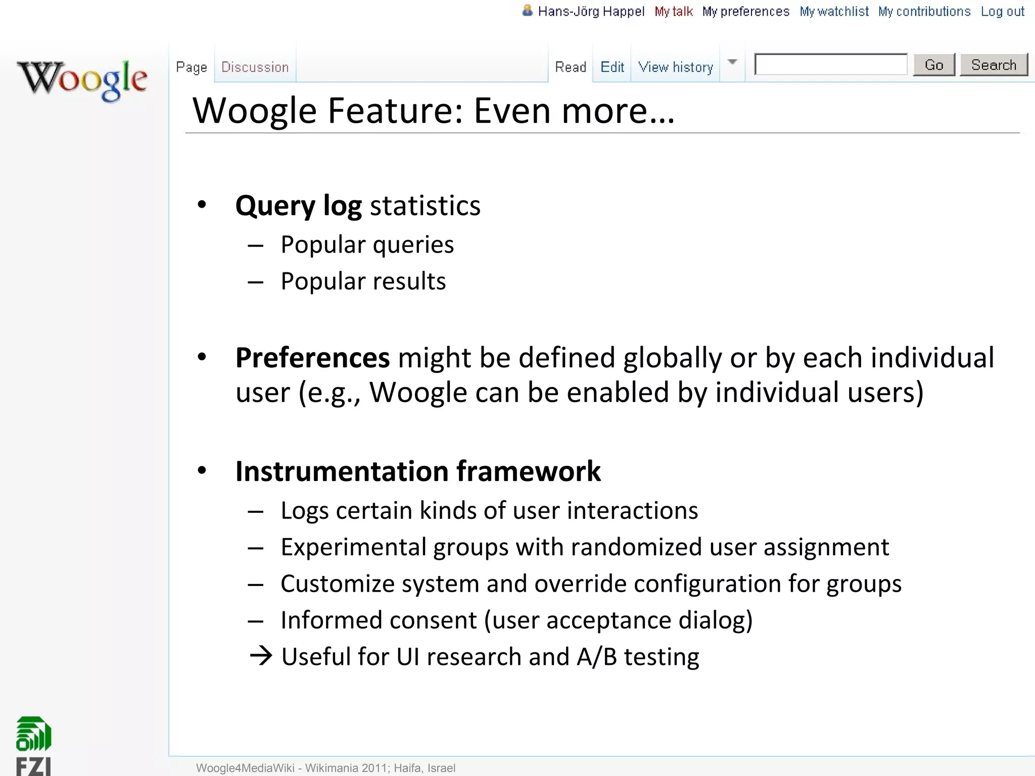 Woogle Feature: Even more… Query log  statistics Popular queries Popular results Preferences  might be defined globally or by each individual user (e.g., Woogle can be enabled by individual users) Instrumentation framework Logs certain kinds of user interactions Experimental groups with randomized user assignment Customize system and override configuration for groups Informed consent (user acceptance dialog)    Useful for UI research and A/B testing Woogle4MediaWiki - Wikimania 2011; Haifa, Israel 